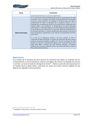 Cloud	
  Computing	
  
                                                                                                                                                                                                                                                                 Algunas	
  ideas	
  para	
  su	
  desarrollo	
  en	
  el	
  Sector	
  Público	
  


                                                                    Áreas	
                                                                                                                                                                               Conclusión	
  
                                                                                                                                                                                                     documentos	
  electrónicos	
  y	
  a	
  los	
  correos	
  electrónicos.	
  
                                                                                                                                                                                                     En	
   los	
   servicios	
   de	
   cloud	
   computing	
   puede	
   existir	
   un	
   procesamiento	
   de	
   datos	
  
                                                                                                                                                                                                     personales,	
  como	
  en	
  cualquier	
  otro	
  servicio	
  de	
  almacenamiento	
  de	
  información	
  
                                                                                                                                                                                                     y	
   acceso	
   a	
   correo	
   electrónico.	
   Sin	
   embargo,	
   es	
   necesario	
   aclarar	
   que	
   debe	
   el	
  
                                                                                                                                                                                                     procesamiento	
   de	
   datos	
   es	
   efectuado	
   por	
   el	
   organismo	
   público	
   y	
   no	
   es	
  
                                                                                                                                                                                                     efectuado	
  por	
  el	
  prestador	
  del	
  servicio,	
  que	
  se	
  limita	
  a	
  poner	
  a	
  disposición	
  de	
  la	
  
                                                                                                                                                                                                     entidad	
   pública,	
   una	
   plataforma.	
   El	
   procesamiento	
   de	
   datos	
   personales	
  
                                                                                                                                                                                                     efectuado	
  por	
  un	
  organismo	
  público	
  se	
  encuentra	
  expresamente	
  autorizado	
  por	
  
                                                                                                                                                                                                     la	
  Ley	
  19.628	
  que	
  en	
  su	
  Artículo	
  20.	
  Por	
  esta	
  razón,	
  desde	
  esta	
  perspectiva	
  de	
  la	
  
                                                                                                                                                                                                     ley	
  de	
  datos	
  personales,	
  no	
  existiría	
  impedimento	
  para	
  prestarse	
  el	
  servicio	
  de	
  
                        Datos	
  Personales	
                                                                                                                                                        cloud	
  computing	
  no	
  requiriéndose	
  a	
  este	
  respecto	
  el	
  consentimiento	
  del	
  titular	
  
                                                                                                                                                                                                     de	
  los	
  datos.	
  	
  
                                                                                                                                                                                                     	
  
                                                                                                                                                                                                     En	
   el	
   caso	
   de	
   los	
   organismos	
   privados	
   o	
   del	
   sector	
   privado,	
   en	
   Chile,	
   el	
  
                                                                                                                                                                                                     tratamiento	
  de	
  datos	
  personales	
  no	
  requiere	
  de	
  autorización	
  del	
  titular	
  cuando	
  
                                                                                                                                                                                                     proviene	
   de	
   fuentes	
   accesibles	
   al	
   público.	
   En	
   caso	
   de	
   no	
   provenir	
   de	
   estas	
  
                                                                                                                                                                                                     fuentes	
   se	
   requerirá	
   el	
   consentimiento	
   expreso	
   y	
   por	
   escrito	
   del	
   titular	
   de	
   los	
  
                                                                                                                                                                                                     datos	
   (sólo	
   aplica	
   a	
   titulares	
   que	
   sean	
   personas	
   naturales,	
   no	
   personas	
  
                                                                                                                                                                                                     jurídicas).	
   Por	
   otra	
   parte,	
   podemos	
   concluir	
   que	
   estaría	
   permitido	
   en	
   Chile	
   el	
  
                                                                                                                                                                                                     flujo	
  transfronterizo	
  de	
  datos.	
  
	
  

	
  

Operacional	
  
En	
   el	
   ámbito	
   de	
   la	
   operación	
   de	
   estos	
   servicios	
   los	
   elementos	
   que	
   deben	
   ser	
   analizado	
   son	
   los	
  
correspondientes	
  a	
  uso	
  de	
  estándares,	
  madurez	
  tecnológica	
  del	
  servicio	
  y	
  la	
  tipología	
  de	
  servicios	
  
a	
  contratar,	
  así	
  como	
  el	
  modo	
  de	
  entrega	
  de	
  la	
  misma61.	
  	
  Desde	
  un	
  punto	
  de	
  vista	
  operacional	
  en	
  
un	
   modelo	
   cloud	
   se	
   deben	
   definir	
   claramente	
   los	
   niveles	
   de	
   servicio	
   mínimos	
   exigidos	
   los	
   que	
  
deberán	
  ser	
  regulados	
  contractualmente.	
  




	
  	
  	
  	
  	
  	
  	
  	
  	
  	
  	
  	
  	
  	
  	
  	
  	
  	
  	
  	
  	
  	
  	
  	
  	
  	
  	
  	
  	
  	
  	
  	
  	
  	
  	
  	
  	
  	
  	
  	
   	
  	
  	
  	
  	
  	
  	
  	
  	
  	
  	
  	
  	
  	
  	
  	
  	
  	
  	
  	
  
61
          	
  Tipología	
  de	
  nube	
  (privada,	
  comunitaria,	
  pública	
  o	
  mixta)	
  


©	
  www.alejandrobarros.com	
                                                                                                                                                                                                                            	
                                                                      Página:	
  28	
  
 