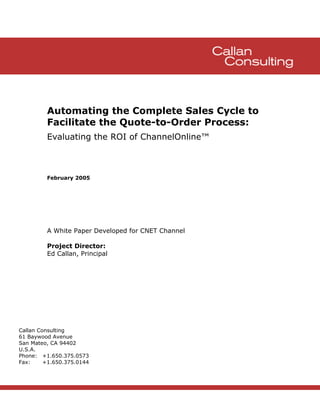 Automating the Complete Sales Cycle to
         Facilitate the Quote-to-Order Process:
         Evaluating the ROI of ChannelOnline™



         February 2005




         A White Paper Developed for CNET Channel

         Project Director:
         Ed Callan, Principal




Callan Consulting
61 Baywood Avenue
San Mateo, CA 94402
U.S.A.
Phone: +1.650.375.0573
Fax:     +1.650.375.0144
 