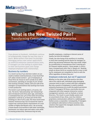 www.metaswitch.com




          What is the New Twisted Pair?
          Transforming Communications in the Enterprise



     From phones to Facebook, individuals continue            benefits employees, creating an inherent sense of
     to fundamentally change the way they stay in             loyalty, but also the employer.
     touch. While workers have been increasingly              Finally, the slim-lining of the workforce is resulting
     leveraging various new contact applications              in more time traveling and the desire for managers to
     as unofficial enterprise communications tools,           attract key personnel wherever they may reside. Aided
     IT managers are now looking to exploit them              by a proliferation of smartphones that is nearing 95%
     to meet new business goals and change                    for frequent mobile workers, 4 these people, in return,
     employer/employee work relationships.                    have a renewed work ethic that is ‘always-on’. Reading
                                                              emails at dinner (62%) on vacation (60%) or even in bed
     Business by numbers                                      (50%), employees are compelled to check-in with the
     In a recent survey of 500 decision makers at 500         office regardless of where they are.5
     small to medium-sized businesses, it was found that
     62% allow remote workers1. 34% of employees at           Employee endorsed, but not IT approved
     those firms do choose to work outside of an office       Whether on the other side of the world or the other
     environment, spending an average of 40% of their         side of the cubicle wall, individuals enjoy leveraging
     time working remotely. Indeed, well over half of the     consumer tools to stay in contact with their colleagues.
     managers surveyed believe that working from home         But only a quarter of employees in small to medium
     is more productive.                                      enterprise businesses do so with the explicit permission
     The trend in such working style is, of course, not       of their IT managers! Of those, practically none are
     new. The terms ‘telecommuting’ and ‘teleworking’         integrated with other popular enterprise contact
     were introduced some forty years ago, and today it       management systems, such as Outlook or Active
     is estimated that over 40% of the entire US working      Directory. The result is a pure buddy system and
     population could do so; at least part of the time2.      an assortment of two, three, even four distinct
     Growing at a rate of 20% a year, the more recent trend   proprietary communicators utilized in a walled-garden
     towards ‘homesourcing’ has increased the need to         fashion across a corporation. Consequently, IT managers
     support the communications requirements of a vast        are looking for alternatives to these economy-class
     number of highly distributed users3 . By accessing       solutions that support the managed, business-class,
     a home-based rural workforce with lower overheads,       features they demand.
     businesses can reduce opex and salary costs while
     increasing productivity. Homesourcing not only



© 2011 Metaswitch Networks. All rights reserved.
 