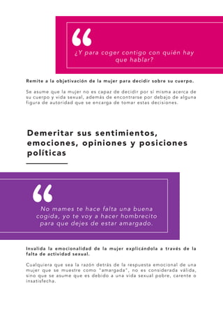 Remite a la objetivación de la mujer para decidir sobre su cuerpo.
Se asume que la mujer no es capaz de decidir por sí misma acerca de
su cuerpo y vida sexual, además de encontrarse por debajo de alguna
figura de autoridad que se encarga de tomar estas decisiones.
Invalida la emocionalidad de la mujer explicándola a través de la
falta de actividad sexual.
Cualquiera que sea la razón detrás de la respuesta emocional de una
mujer que se muestre como "amargada", no es considerada válida,
sino que se asume que es debido a una vida sexual pobre, carente o
insatisfecha.
¿Y para coger contigo con quién hay
que hablar?
Demeritar sus sentimientos,
emociones, opiniones y posiciones
políticas
No mames te hace falta una buena
cogida, yo te voy a hacer hombrecito
para que dejes de estar amargado.
 