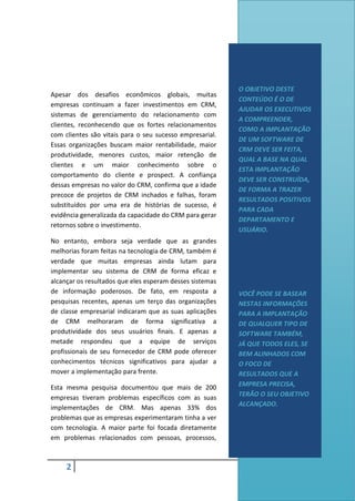 2
Apesar dos desafios econômicos globais, muitas
empresas continuam a fazer investimentos em CRM,
sistemas de gerenciamento do relacionamento com
clientes, reconhecendo que os fortes relacionamentos
com clientes são vitais para o seu sucesso empresarial.
Essas organizações buscam maior rentabilidade, maior
produtividade, menores custos, maior retenção de
clientes e um maior conhecimento sobre o
comportamento do cliente e prospect. A confiança
dessas empresas no valor do CRM, confirma que a idade
precoce de projetos de CRM inchados e falhas, foram
substituídos por uma era de histórias de sucesso, é
evidência generalizada da capacidade do CRM para gerar
retornos sobre o investimento.
No entanto, embora seja verdade que as grandes
melhorias foram feitas na tecnologia de CRM, também é
verdade que muitas empresas ainda lutam para
implementar seu sistema de CRM de forma eficaz e
alcançar os resultados que eles esperam desses sistemas
de informação poderosos. De fato, em resposta a
pesquisas recentes, apenas um terço das organizações
de classe empresarial indicaram que as suas aplicações
de CRM melhoraram de forma significativa a
produtividade dos seus usuários finais. E apenas a
metade respondeu que a equipe de serviços
profissionais de seu fornecedor de CRM pode oferecer
conhecimentos técnicos significativos para ajudar a
mover a implementação para frente.
Esta mesma pesquisa documentou que mais de 200
empresas tiveram problemas específicos com as suas
implementações de CRM. Mas apenas 33% dos
problemas que as empresas experimentaram tinha a ver
com tecnologia. A maior parte foi focada diretamente
em problemas relacionados com pessoas, processos,
O OBJETIVO DESTE
CONTEÚDO É O DE
AJUDAR OS EXECUTIVOS
A COMPREENDER,
COMO A IMPLANTAÇÃO
DE UM SOFTWARE DE
CRM DEVE SER FEITA,
QUAL A BASE NA QUAL
ESTA IMPLANTAÇÃO
DEVE SER CONSTRUÍDA,
DE FORMA A TRAZER
RESULTADOS POSITIVOS
PARA CADA
DEPARTAMENTO E
USUÁRIO.
VOCÊ PODE SE BASEAR
NESTAS INFORMAÇÕES
PARA A IMPLANTAÇÃO
DE QUALQUER TIPO DE
SOFTWARE TAMBÉM,
JÁ QUE TODOS ELES, SE
BEM ALINHADOS COM
O FOCO DE
RESULTADOS QUE A
EMPRESA PRECISA,
TERÃO O SEU OBJETIVO
ALCANÇADO.
 