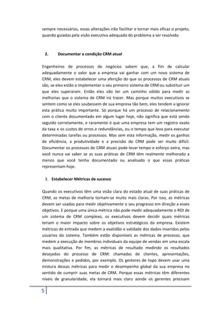 5
sempre necessárias, essas alterações irão facilitar e tornar mais eficaz o projeto,
quando guiadas pela visão executiva adequada do problema a ser resolvido.
2. Documentar a condição CRM atual
Engenheiros de processos de negócios sabem que, a fim de calcular
adequadamente o valor que a empresa vai ganhar com um novo sistema de
CRM, eles devem estabelecer uma aferição do que os processos de CRM atuais
são, se eles estão a implementar o seu primeiro sistema de CRM ou substituir um
que eles superaram. Então eles vão ter um caminho válido para medir as
melhorias que o sistema de CRM irá trazer. Mas porque muitos executivos se
sentem como se eles soubessem de sua empresa tão bem, eles tendem a ignorar
esta prática muito importante. Só porque há um processo de relacionamento
com o cliente documentado em algum lugar hoje, não significa que está sendo
seguido corretamente, e raramente é que uma empresa tem um registro exato
da taxa e os custos de erros e redundâncias, ou o tempo que leva para executar
determinadas tarefas ou processos. Mas sem esta informação, medir os ganhos
de eficiência, a produtividade e a precisão do CRM pode ser muito difícil.
Documentar os processos de CRM atuais pode levar tempo e esforço extra, mas
você nunca vai saber se as suas práticas de CRM têm realmente melhorado a
menos que você tenha documentado ou analisado o que essas práticas
representam hoje.
3. Estabelecer Métricas de sucesso
Quando os executivos têm uma visão clara do estado atual de suas práticas de
CRM, as metas de melhoria tornam-se muito mais claras. Por isso, as métricas
devem ser usadas para medir objetivamente o seu progresso em direção a esses
objetivos. E porque uma única métrica não pode medir adequadamente o ROI de
um sistema de CRM complexo, os executivos devem decidir quais métricas
teriam o maior impacto sobre os objetivos estratégicos da empresa. Existem
métricas de entrada que medem a exatidão e validade dos dados inseridos pelos
usuários do sistema. Também estão disponíveis as métricas de processo, que
medem a execução de membros individuais da equipe de vendas em uma escala
mais qualitativa. Por fim, as métricas de resultado medindo os resultados
desejados do processo de CRM: chamadas de clientes, apresentações,
demonstrações e pedidos, por exemplo. Os gestores de topo devem usar uma
mistura dessas métricas para medir o desempenho global da sua empresa no
sentido de cumprir suas metas de CRM. Porque essas métricas têm diferentes
níveis de granularidade, ela tornará mais claro aonde os gerentes precisam
 
