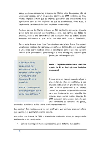 6
gastar seu tempo para corrigir problemas de CRM no início do processo. Não há
uma única "resposta certa" em priorizar objetivos de CRM e métricas de fato,
muitas empresas acham que os retornos qualitativos são infinitamente mais
significativo para os seus negócios do que os quantitativos, como tudo, é
dependente, de objetivos únicos da empresa e sua estratégia.
Nenhum sistema de CRM irá entregar um ROI significativo sem uma estratégia
global clara para orientar sua implantação e uso. Isso significa que todos na
empresa, desde a alta administração até os usuários finais do sistema devem
entender claramente o que estão tentando fazer com a ferramenta.
Esta orientação deve vir de cima. Patrocinadores, executivos, devem desenvolver
um plano de negócios claro para seu novo software de CRM. Eles têm que chegar
a um acordo sobre objetivos táticos e estratégicos para o que eles esperam
realizar e um prazo realista para conseguir o feito, em seguida, trabalhar para
ganhar, por toda a organização.
Razão 2: Empresas verem o CRM como um
projeto de TI, ao invés de uma iniciativa
empresarial
Armado com um caso de negócios eficaz e
uma declaração clara do problema, a sua
empresa pode gerar um grande impulso no
CRM. A visão corporativa e os valores
centrais da empresa podem definir o rumo
para uma implantação bem sucedida. No
entanto, ainda vemos muitos sistemas de
CRM acabarem como pouco mais do que
uma ferramenta de relatórios de gestão,
deixando a experiência real do cliente praticamente inalterada.
Por que isso? Tem muito pouco a ver com o software. Mas tem tudo a ver com o foco
das organizações que implementam o sistema.
Ao avaliar um sistema de CRM, a maioria dos executivos começam perguntando
exatamente as perguntas certas:
 Como o sistema pode fazer negócios com a gente de forma mais positiva?
Atenção: A visão
corporativa e os
valores centrais da
empresa podem definir
o rumo para uma
implantação bem
sucedida.
Aonde a sua empresa
quer chegar com o uso
deste novo software?
 