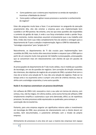 7
 Como podemos usar o sistema para impulsionar as vendas de repetição e
incentivar a fidelidade do cliente?
 Como pode o software agilizar nossos processos e aumentar o conhecimento
do negócio?
Estas são perguntas muito boas a fazer. E se permanecer na vanguarda da execução
propriamente dita, eles vão orientar a empresa para uma implementação bem
sucedida e um ROI positivo. No entanto, uma vez que estas questões são respondidas
a contento da gestão de topo, é onde a sua força orientadora tende a perder força.
Neste momento, muitos executivos assumem erroneamente que o seu trabalho está
feito. Então eles tiram suas mãos completamente fora do volante e entregam para o
departamento de TI para a seleção e implementação. Agora o CRM foi rebaixado de
"estratégia corporativa" para "projeto de TI."
Naturalmente, os departamentos de TI são cruciais para implementações bem
sucedidas de CRM, mas muitos altos executivos tendem a esquecer que o CRM opera a
partir de um conjunto muito mais granular de trabalho e preocupações, preocupações
que se concentram mais em relacionamentos com clientes do que em pacotes de
software.
As preocupações do departamento de Ti são muito válidas, mas é medida por questões
de tecnologia, em vez de questões de negócios. Sem correções de direção constantes
dos interesses, dos objetivos de negócio de um projeto de CRM, o produto final corre o
risco de se tornar uma solução de TI, mas não uma solução de negócios. Pode ser no
tempo certo e no orçamento certo e cumprir uma série de critérios técnicos, mas se
alinha com a estratégia corporativa, é uma outra questão.
Razão 3: As empresas automatizam um processo desalinhado
Um software de CRM é útil, necessário e tem o seu valor em termos de retorno, com
certeza, mas, não faz mágica. Em última análise, como outras formas de software, CRM
simplesmente simplifica e automatiza o que seria demorado, difícil, ou de repetitivos
processos. Se estes processos estão equivocados ou quebrados, para começar, a
automação não irá resolvê-los.
Portanto, para uma empresa angariar um significativo retorno sobre o investimento
em tecnologia de CRM, seus processos de relacionamento com o cliente devem ser
ouvidos, bem documentados, e justamente alinhados com a missão da própria
empresa.
Alinhamento de processos é uma área em que a maioria das empresas tem espaço
 