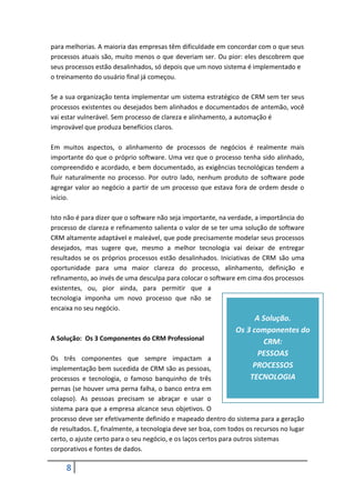 8
para melhorias. A maioria das empresas têm dificuldade em concordar com o que seus
processos atuais são, muito menos o que deveriam ser. Ou pior: eles descobrem que
seus processos estão desalinhados, só depois que um novo sistema é implementado e
o treinamento do usuário final já começou.
Se a sua organização tenta implementar um sistema estratégico de CRM sem ter seus
processos existentes ou desejados bem alinhados e documentados de antemão, você
vai estar vulnerável. Sem processo de clareza e alinhamento, a automação é
improvável que produza benefícios claros.
Em muitos aspectos, o alinhamento de processos de negócios é realmente mais
importante do que o próprio software. Uma vez que o processo tenha sido alinhado,
compreendido e acordado, e bem documentado, as exigências tecnológicas tendem a
fluir naturalmente no processo. Por outro lado, nenhum produto de software pode
agregar valor ao negócio a partir de um processo que estava fora de ordem desde o
início.
Isto não é para dizer que o software não seja importante, na verdade, a importância do
processo de clareza e refinamento salienta o valor de se ter uma solução de software
CRM altamente adaptável e maleável, que pode precisamente modelar seus processos
desejados, mas sugere que, mesmo a melhor tecnologia vai deixar de entregar
resultados se os próprios processos estão desalinhados. Iniciativas de CRM são uma
oportunidade para uma maior clareza do processo, alinhamento, definição e
refinamento, ao invés de uma desculpa para colocar o software em cima dos processos
existentes, ou, pior ainda, para permitir que a
tecnologia imponha um novo processo que não se
encaixa no seu negócio.
A Solução: Os 3 Componentes do CRM Professional
Os três componentes que sempre impactam a
implementação bem sucedida de CRM são as pessoas,
processos e tecnologia, o famoso banquinho de três
pernas (se houver uma perna falha, o banco entra em
colapso). As pessoas precisam se abraçar e usar o
sistema para que a empresa alcance seus objetivos. O
processo deve ser efetivamente definido e mapeado dentro do sistema para a geração
de resultados. E, finalmente, a tecnologia deve ser boa, com todos os recursos no lugar
certo, o ajuste certo para o seu negócio, e os laços certos para outros sistemas
corporativos e fontes de dados.
A Solução.
Os 3 componentes do
CRM:
PESSOAS
PROCESSOS
TECNOLOGIA
 