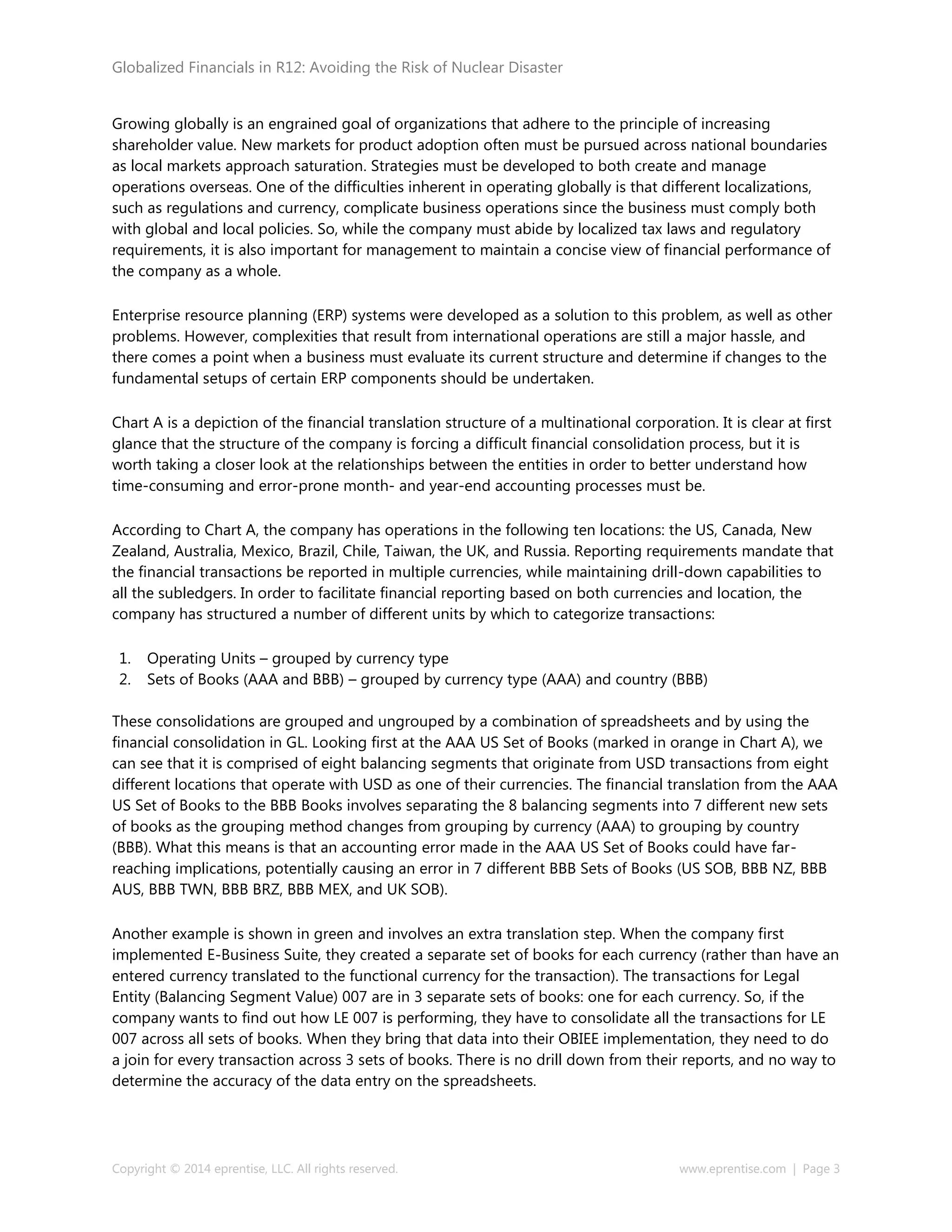 Globalized Financials in R12: Avoiding the Risk of Nuclear Disaster
Copyright © 2014 eprentise, LLC. All rights reserved. www.eprentise.com | Page 3
Growing globally is an engrained goal of organizations that adhere to the principle of increasing
shareholder value. New markets for product adoption often must be pursued across national boundaries
as local markets approach saturation. Strategies must be developed to both create and manage
operations overseas. One of the difficulties inherent in operating globally is that different localizations,
such as regulations and currency, complicate business operations since the business must comply both
with global and local policies. So, while the company must abide by localized tax laws and regulatory
requirements, it is also important for management to maintain a concise view of financial performance of
the company as a whole.
Enterprise resource planning (ERP) systems were developed as a solution to this problem, as well as other
problems. However, complexities that result from international operations are still a major hassle, and
there comes a point when a business must evaluate its current structure and determine if changes to the
fundamental setups of certain ERP components should be undertaken.
Chart A is a depiction of the financial translation structure of a multinational corporation. It is clear at first
glance that the structure of the company is forcing a difficult financial consolidation process, but it is
worth taking a closer look at the relationships between the entities in order to better understand how
time-consuming and error-prone month- and year-end accounting processes must be.
According to Chart A, the company has operations in the following ten locations: the US, Canada, New
Zealand, Australia, Mexico, Brazil, Chile, Taiwan, the UK, and Russia. Reporting requirements mandate that
the financial transactions be reported in multiple currencies, while maintaining drill-down capabilities to
all the subledgers. In order to facilitate financial reporting based on both currencies and location, the
company has structured a number of different units by which to categorize transactions:
1. Operating Units – grouped by currency type
2. Sets of Books (AAA and BBB) – grouped by currency type (AAA) and country (BBB)
These consolidations are grouped and ungrouped by a combination of spreadsheets and by using the
financial consolidation in GL. Looking first at the AAA US Set of Books (marked in orange in Chart A), we
can see that it is comprised of eight balancing segments that originate from USD transactions from eight
different locations that operate with USD as one of their currencies. The financial translation from the AAA
US Set of Books to the BBB Books involves separating the 8 balancing segments into 7 different new sets
of books as the grouping method changes from grouping by currency (AAA) to grouping by country
(BBB). What this means is that an accounting error made in the AAA US Set of Books could have far-
reaching implications, potentially causing an error in 7 different BBB Sets of Books (US SOB, BBB NZ, BBB
AUS, BBB TWN, BBB BRZ, BBB MEX, and UK SOB).
Another example is shown in green and involves an extra translation step. When the company first
implemented E-Business Suite, they created a separate set of books for each currency (rather than have an
entered currency translated to the functional currency for the transaction). The transactions for Legal
Entity (Balancing Segment Value) 007 are in 3 separate sets of books: one for each currency. So, if the
company wants to find out how LE 007 is performing, they have to consolidate all the transactions for LE
007 across all sets of books. When they bring that data into their OBIEE implementation, they need to do
a join for every transaction across 3 sets of books. There is no drill down from their reports, and no way to
determine the accuracy of the data entry on the spreadsheets.
 
