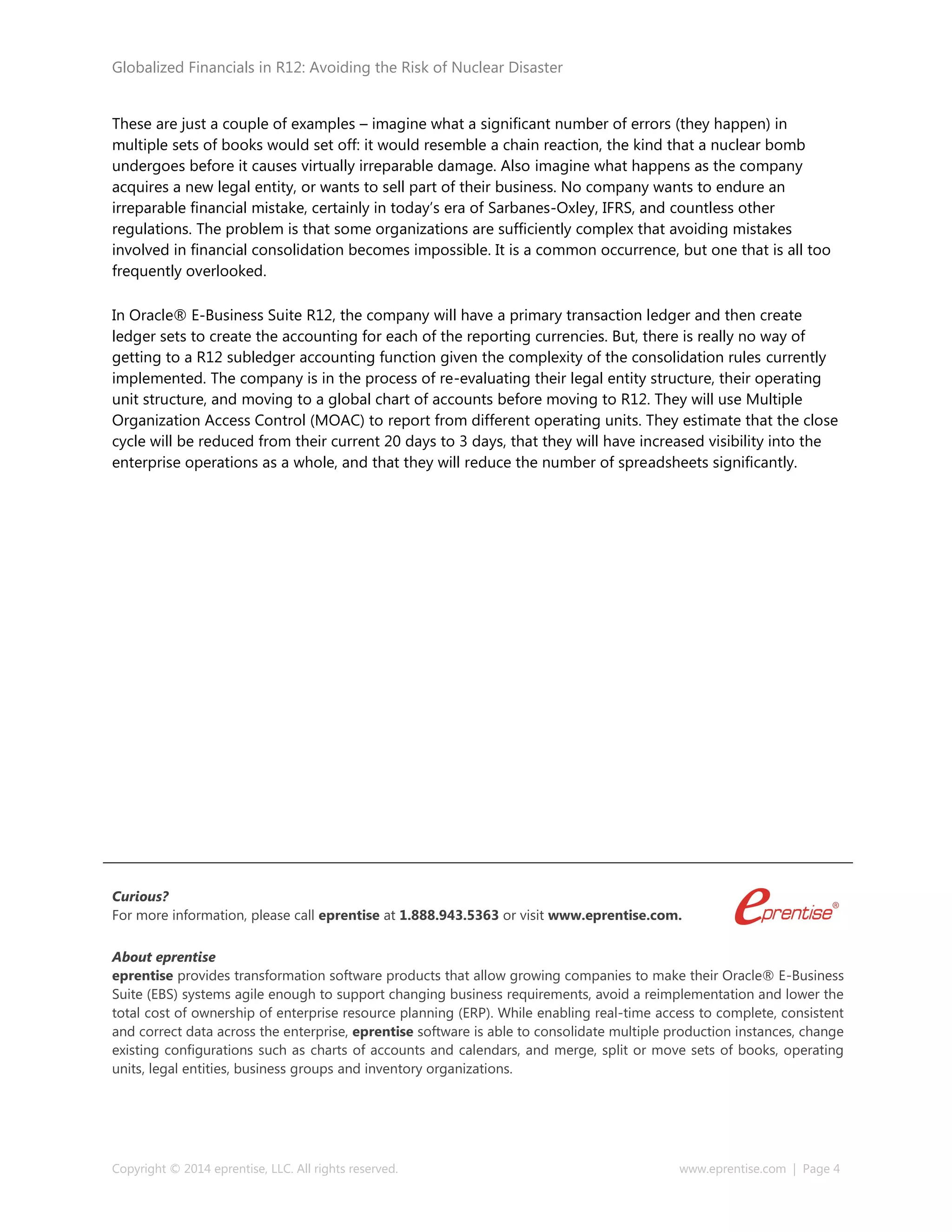 Globalized Financials in R12: Avoiding the Risk of Nuclear Disaster
Copyright © 2014 eprentise, LLC. All rights reserved. www.eprentise.com | Page 4
These are just a couple of examples – imagine what a significant number of errors (they happen) in
multiple sets of books would set off: it would resemble a chain reaction, the kind that a nuclear bomb
undergoes before it causes virtually irreparable damage. Also imagine what happens as the company
acquires a new legal entity, or wants to sell part of their business. No company wants to endure an
irreparable financial mistake, certainly in today’s era of Sarbanes-Oxley, IFRS, and countless other
regulations. The problem is that some organizations are sufficiently complex that avoiding mistakes
involved in financial consolidation becomes impossible. It is a common occurrence, but one that is all too
frequently overlooked.
In Oracle® E-Business Suite R12, the company will have a primary transaction ledger and then create
ledger sets to create the accounting for each of the reporting currencies. But, there is really no way of
getting to a R12 subledger accounting function given the complexity of the consolidation rules currently
implemented. The company is in the process of re-evaluating their legal entity structure, their operating
unit structure, and moving to a global chart of accounts before moving to R12. They will use Multiple
Organization Access Control (MOAC) to report from different operating units. They estimate that the close
cycle will be reduced from their current 20 days to 3 days, that they will have increased visibility into the
enterprise operations as a whole, and that they will reduce the number of spreadsheets significantly.
Curious?
For more information, please call eprentise at 1.888.943.5363 or visit www.eprentise.com.
About eprentise
eprentise provides transformation software products that allow growing companies to make their Oracle® E-Business
Suite (EBS) systems agile enough to support changing business requirements, avoid a reimplementation and lower the
total cost of ownership of enterprise resource planning (ERP). While enabling real-time access to complete, consistent
and correct data across the enterprise, eprentise software is able to consolidate multiple production instances, change
existing configurations such as charts of accounts and calendars, and merge, split or move sets of books, operating
units, legal entities, business groups and inventory organizations.
 