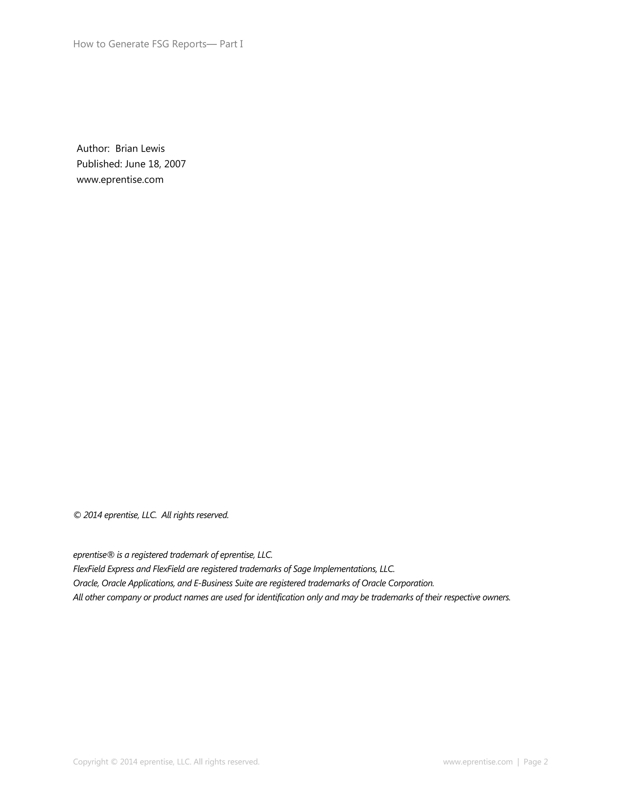 How to Generate FSG Reports— Part I
Copyright © 2014 eprentise, LLC. All rights reserved. www.eprentise.com | Page 2
© 2014 eprentise, LLC. All rights reserved.
eprentise® is a registered trademark of eprentise, LLC.
FlexField Express and FlexField are registered trademarks of Sage Implementations, LLC.
Oracle, Oracle Applications, and E-Business Suite are registered trademarks of Oracle Corporation.
All other company or product names are used for identification only and may be trademarks of their respective owners.
Author: Brian Lewis
Published: June 18, 2007
www.eprentise.com
 