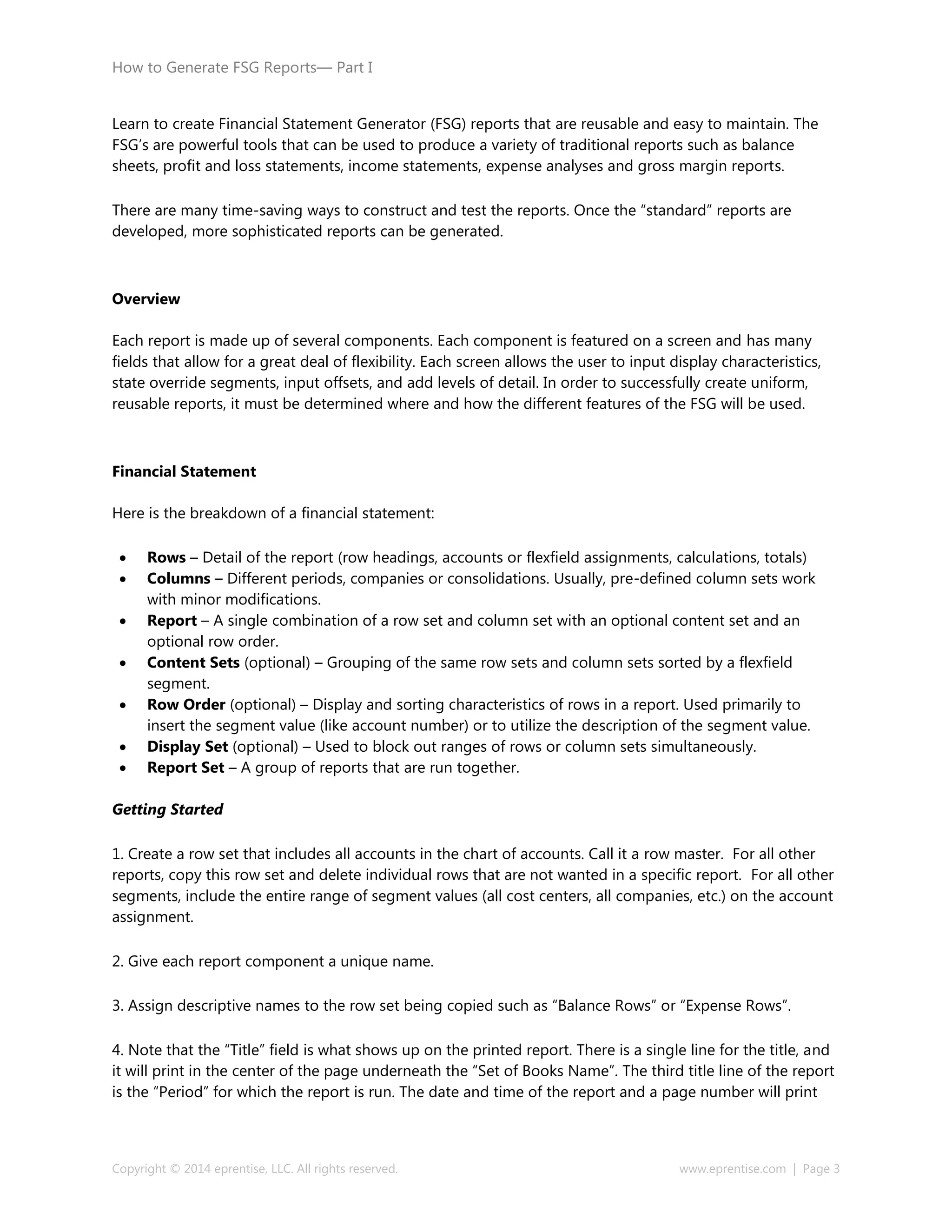 How to Generate FSG Reports— Part I
Copyright © 2014 eprentise, LLC. All rights reserved. www.eprentise.com | Page 3
Learn to create Financial Statement Generator (FSG) reports that are reusable and easy to maintain. The
FSG’s are powerful tools that can be used to produce a variety of traditional reports such as balance
sheets, profit and loss statements, income statements, expense analyses and gross margin reports.
There are many time-saving ways to construct and test the reports. Once the “standard” reports are
developed, more sophisticated reports can be generated.
Overview
Each report is made up of several components. Each component is featured on a screen and has many
fields that allow for a great deal of flexibility. Each screen allows the user to input display characteristics,
state override segments, input offsets, and add levels of detail. In order to successfully create uniform,
reusable reports, it must be determined where and how the different features of the FSG will be used.
Financial Statement
Here is the breakdown of a financial statement:
 Rows – Detail of the report (row headings, accounts or flexfield assignments, calculations, totals)
 Columns – Different periods, companies or consolidations. Usually, pre-defined column sets work
with minor modifications.
 Report – A single combination of a row set and column set with an optional content set and an
optional row order.
 Content Sets (optional) – Grouping of the same row sets and column sets sorted by a flexfield
segment.
 Row Order (optional) – Display and sorting characteristics of rows in a report. Used primarily to
insert the segment value (like account number) or to utilize the description of the segment value.
 Display Set (optional) – Used to block out ranges of rows or column sets simultaneously.
 Report Set – A group of reports that are run together.
Getting Started
1. Create a row set that includes all accounts in the chart of accounts. Call it a row master. For all other
reports, copy this row set and delete individual rows that are not wanted in a specific report. For all other
segments, include the entire range of segment values (all cost centers, all companies, etc.) on the account
assignment.
2. Give each report component a unique name.
3. Assign descriptive names to the row set being copied such as “Balance Rows” or “Expense Rows”.
4. Note that the “Title” field is what shows up on the printed report. There is a single line for the title, and
it will print in the center of the page underneath the “Set of Books Name”. The third title line of the report
is the “Period” for which the report is run. The date and time of the report and a page number will print
 