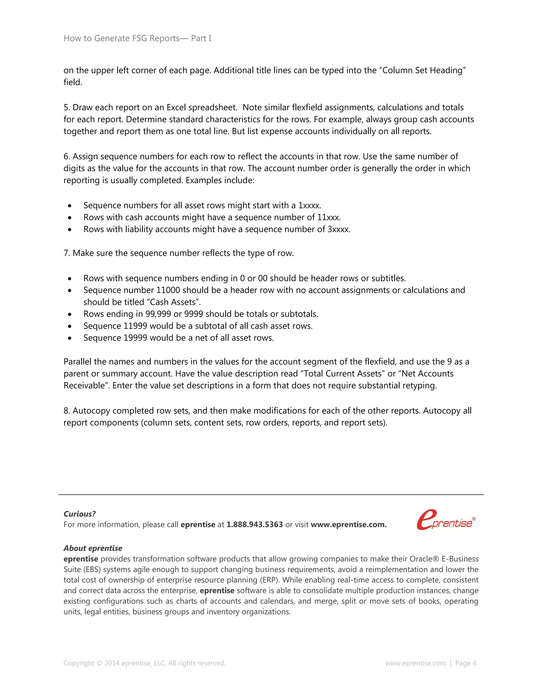 How to Generate FSG Reports— Part I
Copyright © 2014 eprentise, LLC. All rights reserved. www.eprentise.com | Page 4
on the upper left corner of each page. Additional title lines can be typed into the “Column Set Heading”
field.
5. Draw each report on an Excel spreadsheet. Note similar flexfield assignments, calculations and totals
for each report. Determine standard characteristics for the rows. For example, always group cash accounts
together and report them as one total line. But list expense accounts individually on all reports.
6. Assign sequence numbers for each row to reflect the accounts in that row. Use the same number of
digits as the value for the accounts in that row. The account number order is generally the order in which
reporting is usually completed. Examples include:
 Sequence numbers for all asset rows might start with a 1xxxx.
 Rows with cash accounts might have a sequence number of 11xxx.
 Rows with liability accounts might have a sequence number of 3xxxx.
7. Make sure the sequence number reflects the type of row.
 Rows with sequence numbers ending in 0 or 00 should be header rows or subtitles.
 Sequence number 11000 should be a header row with no account assignments or calculations and
should be titled “Cash Assets”.
 Rows ending in 99,999 or 9999 should be totals or subtotals.
 Sequence 11999 would be a subtotal of all cash asset rows.
 Sequence 19999 would be a net of all asset rows.
Parallel the names and numbers in the values for the account segment of the flexfield, and use the 9 as a
parent or summary account. Have the value description read “Total Current Assets” or “Net Accounts
Receivable”. Enter the value set descriptions in a form that does not require substantial retyping.
8. Autocopy completed row sets, and then make modifications for each of the other reports. Autocopy all
report components (column sets, content sets, row orders, reports, and report sets).
Curious?
For more information, please call eprentise at 1.888.943.5363 or visit www.eprentise.com.
About eprentise
eprentise provides transformation software products that allow growing companies to make their Oracle® E-Business
Suite (EBS) systems agile enough to support changing business requirements, avoid a reimplementation and lower the
total cost of ownership of enterprise resource planning (ERP). While enabling real-time access to complete, consistent
and correct data across the enterprise, eprentise software is able to consolidate multiple production instances, change
existing configurations such as charts of accounts and calendars, and merge, split or move sets of books, operating
units, legal entities, business groups and inventory organizations.
 