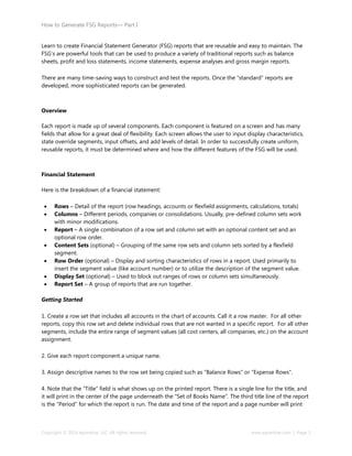 How to Generate FSG Reports— Part I
Copyright © 2014 eprentise, LLC. All rights reserved. www.eprentise.com | Page 3
Learn to create Financial Statement Generator (FSG) reports that are reusable and easy to maintain. The
FSG’s are powerful tools that can be used to produce a variety of traditional reports such as balance
sheets, profit and loss statements, income statements, expense analyses and gross margin reports.
There are many time-saving ways to construct and test the reports. Once the “standard” reports are
developed, more sophisticated reports can be generated.
Overview
Each report is made up of several components. Each component is featured on a screen and has many
fields that allow for a great deal of flexibility. Each screen allows the user to input display characteristics,
state override segments, input offsets, and add levels of detail. In order to successfully create uniform,
reusable reports, it must be determined where and how the different features of the FSG will be used.
Financial Statement
Here is the breakdown of a financial statement:
 Rows – Detail of the report (row headings, accounts or flexfield assignments, calculations, totals)
 Columns – Different periods, companies or consolidations. Usually, pre-defined column sets work
with minor modifications.
 Report – A single combination of a row set and column set with an optional content set and an
optional row order.
 Content Sets (optional) – Grouping of the same row sets and column sets sorted by a flexfield
segment.
 Row Order (optional) – Display and sorting characteristics of rows in a report. Used primarily to
insert the segment value (like account number) or to utilize the description of the segment value.
 Display Set (optional) – Used to block out ranges of rows or column sets simultaneously.
 Report Set – A group of reports that are run together.
Getting Started
1. Create a row set that includes all accounts in the chart of accounts. Call it a row master. For all other
reports, copy this row set and delete individual rows that are not wanted in a specific report. For all other
segments, include the entire range of segment values (all cost centers, all companies, etc.) on the account
assignment.
2. Give each report component a unique name.
3. Assign descriptive names to the row set being copied such as “Balance Rows” or “Expense Rows”.
4. Note that the “Title” field is what shows up on the printed report. There is a single line for the title, and
it will print in the center of the page underneath the “Set of Books Name”. The third title line of the report
is the “Period” for which the report is run. The date and time of the report and a page number will print
 