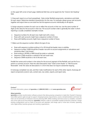 How to Generate FSG Reports— Part I
Copyright © 2014 eprentise, LLC. All rights reserved. www.eprentise.com | Page 4
on the upper left corner of each page. Additional title lines can be typed into the “Column Set Heading”
field.
5. Draw each report on an Excel spreadsheet. Note similar flexfield assignments, calculations and totals
for each report. Determine standard characteristics for the rows. For example, always group cash accounts
together and report them as one total line. But list expense accounts individually on all reports.
6. Assign sequence numbers for each row to reflect the accounts in that row. Use the same number of
digits as the value for the accounts in that row. The account number order is generally the order in which
reporting is usually completed. Examples include:
 Sequence numbers for all asset rows might start with a 1xxxx.
 Rows with cash accounts might have a sequence number of 11xxx.
 Rows with liability accounts might have a sequence number of 3xxxx.
7. Make sure the sequence number reflects the type of row.
 Rows with sequence numbers ending in 0 or 00 should be header rows or subtitles.
 Sequence number 11000 should be a header row with no account assignments or calculations and
should be titled “Cash Assets”.
 Rows ending in 99,999 or 9999 should be totals or subtotals.
 Sequence 11999 would be a subtotal of all cash asset rows.
 Sequence 19999 would be a net of all asset rows.
Parallel the names and numbers in the values for the account segment of the flexfield, and use the 9 as a
parent or summary account. Have the value description read “Total Current Assets” or “Net Accounts
Receivable”. Enter the value set descriptions in a form that does not require substantial retyping.
8. Autocopy completed row sets, and then make modifications for each of the other reports. Autocopy all
report components (column sets, content sets, row orders, reports, and report sets).
Curious?
For more information, please call eprentise at 1.888.943.5363 or visit www.eprentise.com.
About eprentise
eprentise provides transformation software products that allow growing companies to make their Oracle® E-Business
Suite (EBS) systems agile enough to support changing business requirements, avoid a reimplementation and lower the
total cost of ownership of enterprise resource planning (ERP). While enabling real-time access to complete, consistent
and correct data across the enterprise, eprentise software is able to consolidate multiple production instances, change
existing configurations such as charts of accounts and calendars, and merge, split or move sets of books, operating
units, legal entities, business groups and inventory organizations.
 