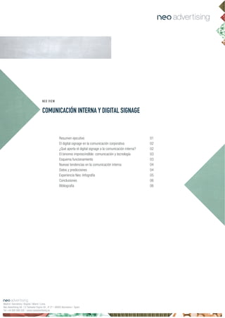 COMUNICACIÓN INTERNA Y DIGITAL SIGNAGE
NEO VIEW
Resumen ejecutivo 01
El digital signage en la comunicación corporativa 02
¿Qué aporta el digital signage a la comunicación interna? 02
El binomio imprescindible: comunicación y tecnología 03
Esquema funcionamiento 03
Nuevas tendencias en la comunicación interna 04
Datos y predicciones 04
Experiencia Neo: Infografía 05
60senoisulcnoC
Bibliografía 06
Madrid | Barcelona | Bogotá | Miami | Lima
Neo Advertising SA | C/ Salvador Espriu 59 , 4º 2ª | 08005 Barcelona | Spain
Tel +34 900 898 500 | www.neoadvertising.es
 
