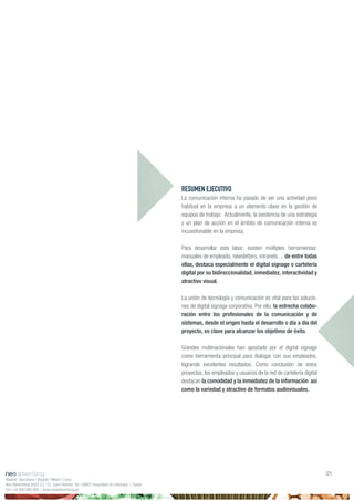 RESUMEN EJECUTIVO
La comunicación interna ha pasado de ser una actividad poco
habitual en la empresa a un elemento clave en la gestión de
equipos de trabajo. Actualmente, la existencia de una estrategia
y un plan de acción en el ámbito de comunicación interna es
incuestionable en la empresa.
Para desarrollar esta labor, existen múltiples herramientas:
manuales de empleado, newsletters, intranets… de entre todas
ellas, destaca especialmente el digital signage o cartelería
digital por su bidireccionalidad, inmediatez, interactividad y
atractivo visual.
La unión de tecnología y comunicación es vital para las solucio-
nes de digital signage corporativa. Por ello, la estrecha colabo-
ración entre los profesionales de la comunicación y de
sistemas, desde el origen hasta el desarrollo o día a día del
proyecto, es clave para alcanzar los objetivos de éxito.
Grandes multinacionales han apostado por el digital signage
como herramienta principal para dialogar con sus empleados,
logrando excelentes resultados. Como conclusión de estos
proyectos, los empleados y usuarios de la red de cartelería digital
destacan la comodidad y la inmediatez de la información así
como la variedad y atractivo de formatos audiovisuales.
Madrid | Barcelona | Bogotá | Miami | Lima
Neo Advertising 2003 S.L | C/ Camí Riereta 30 | 08907 Hospitalet de Llobregat | Spain
Tel +34 900 898 500 | www.neoadvertising.es
01
 