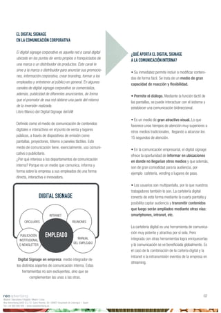 ¿QUÉ APORTA EL DIGITAL SIGNAGE
A LA COMUNICACIÓN INTERNA?
• Su inmediatez permite incluir o modificar conteni-
dos de forma fácil. Se trata de un medio de gran
capacidad de reacción y flexibilidad.
• Permite el diálogo. Mediante la función táctil de
las pantallas, se puede interactuar con el sistema y
establecer una comunicación bidireccional.
• Es un medio de gran atractivo visual. Lo que
favorece unos tiempos de atención muy superiores a
otros medios tradicionales, llegando a alcanzar los
15 segundos de atención.
• En la comunicación empresarial, el digital signage
ofrece la oportunidad de informar en ubicaciones
en donde no llegarían otros medios y que además,
son de gran comodidad para la audiencia, por
ejemplo cafetería, vending o lugares de paso.
• Los usuarios son multipantalla, por lo que nuestros
trabajadores también lo son. La cartelería digital
conecta de esta forma mediante la cuarta pantalla y
posibilita captar audiencia y transmitir contenidos
que luego serán ampliados mediante otras vías:
smartphones, intranet, etc.
La cartelería digital es una herramienta de comunica-
ción muy potente y atractiva por sí sola. Pero
integrada con otras herramientas logra enriquecerlas
y la comunicación se ve beneficiada globalmente. Es
el caso de la combinación de la cartería digital y la
intranet o la retransmisión eventos de la empresa en
streaming.
Digital Signage en empresa: medio integrador de
los distintos soportes de comunicación interna. Estas
herramientas no son excluyentes, sino que se
complementan las unas a las otras.
EL DIGITAL SIGNAGE
EN LA COMUNICACIÓN CORPORATIVA
El digital signage corporativo es aquella red o canal digital
ubicado en los puntos de venta propios o franquiciados de
una marca o un distribuidor de productos. Este canal le
sirve a la marca o distribuidor para anunciar sus promocio-
nes, información corporativa, crear branding, formar a los
empleados y entretener al público en general. En algunos
canales de digital signage corporativo se comercializa,
además, publicidad de diferentes anunciantes, de forma
que el promotor de esa red obtiene una parte del retorno
de la inversión realizada.
Libro Blanco del Digital Signage del IAB
Definido como el medio de comunicación de contenidos
digitales e interactivos en el punto de venta y lugares
públicos, a través de dispositivos de emisión como
pantallas, proyectores, tótems o paneles táctiles. Este
medio de comunicación tiene, esencialmente, uso comuni-
cativo o publicitario.
¿Por qué interesa a los departamentos de comunicación
interna? Porque es un medio que comunica, informa y
forma sobre la empresa a sus empleados de una forma
directa, interactiva e innovadora.
Madrid | Barcelona | Bogotá | Miami | Lima
Neo Advertising 2003 S.L | C/ Camí Riereta 30 | 08907 Hospitalet de Llobregat | Spain
Tel +34 900 898 500 | www.neoadvertising.es
02
CIRCULARES REUNIONES
PUBLICACIÓN
INSTITUCIONAL
O NEWSLETTER
MANUAL
DEL EMPLEADO
INTRANET
EMPLEADO
DIGITAL SIGNAGE
 