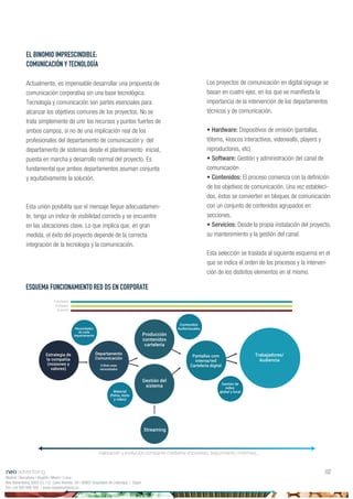 Los proyectos de comunicación en digital signage se
basan en cuatro ejes, en los que se manifiesta la
importancia de la intervención de los departamentos
técnicos y de comunicación.
• Hardware: Dispositivos de emisión (pantallas,
tótems, kioscos interactivos, videowalls, players y
reproductores, etc)
• Software: Gestión y administración del canal de
comunicación
• Contenidos: El proceso comienza con la definición
de los objetivos de comunicación. Una vez estableci-
dos, éstos se convierten en bloques de comunicación
con un conjunto de contenidos agrupados en
secciones.
• Servicios: Desde la propia instalación del proyecto,
su mantenimiento y la gestión del canal.
Esta selección se traslada al siguiente esquema en el
que se indica el orden de los procesos y la interven-
ción de los distintos elementos en el mismo.
EL BINOMIO IMPRESCINDIBLE:
COMUNICACIÓN Y TECNOLOGÍA
Actualmente, es impensable desarrollar una propuesta de
comunicación corporativa sin una base tecnológica.
Tecnología y comunicación son partes esenciales para
alcanzar los objetivos comunes de los proyectos. No se
trata simplemente de unir los recursos y puntos fuertes de
ambos campos, si no de una implicación real de los
profesionales del departamento de comunicación y del
departamento de sistemas desde el planteamiento inicial,
puesta en marcha y desarrollo normal del proyecto. Es
fundamental que ambos departamentos asuman conjunta
y equitativamente la solución.
Esta unión posibilita que el mensaje llegue adecuadamen-
te, tenga un índice de visibilidad correcto y se encuentre
en las ubicaciones clave. Lo que implica que, en gran
medida, el éxito del proyecto depende de la correcta
integración de la tecnología y la comunicación.
Madrid | Barcelona | Bogotá | Miami | Lima
Neo Advertising 2003 S.L | C/ Camí Riereta 30 | 08907 Hospitalet de Llobregat | Spain
Tel +34 900 898 500 | www.neoadvertising.es
02
ESQUEMA FUNCIONAMIENTO RED DS EN CORPORATE
Estrategia de
la compañia
(misiones y
valores)
Departamento
Comunicación
Criban esas
necesidades
Producción
contenidos
cartelería
Gestión del
sistema
Pantallas com
interna/red
Cartelería digital
Trabajadores/
Audiencia
Streaming
Material
(fotos, texto
y vídeo)
Necesidades
de cada
departamento
Contenidos
Audiovisuales
Gestión de
redes:
global y local
Valoración y evolución constante mediante encuestas, seguimiento, informes...
Hardware
Software
Soporte
 