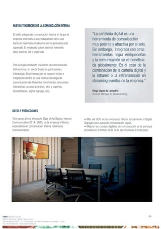 • Más del 50% de las empresas utilizan actualmente el Digital
Signage como canal de comunicación digital.
• Mejorar los canales digitales de comunicación es la principal
prioridad en el ámbito de la CI de las empresas a corto plazo.
“La cartelería digital es una
herramienta de comunicación
muy potente y atractiva por sí sola.
Sin embargo, integrada con otras
herramientas, logra enriquecerlas
-
da globalmente. Es el caso de la
combinación de la cartería digital y
la intranet o la retransmisión en
streaming eventos de la empresa.”
Diego López de Lamadrid
Account Manager en Neoadvertising.
Madrid | Barcelona | Bogotá | Miami | Lima
Neo Advertising 2003 S.L | C/ Camí Riereta 30 | 08907 Hospitalet de Llobregat | Spain
Tel +34 900 898 500 | www.neoadvertising.es
04
NUEVAS TENDENCIAS DE LA COMUNICACIÓN INTERNA
El estilo antiguo de comunicación interna en la que la
empresa informaba a sus trabajadores de lo que
hacía sin realmente implicarlos en los procesos está
superado. El empleado quiere sentirse relevante,
debe sentirse útil e implicado.
Esto se logra mediante una forma de comunicación
bidireccional, en donde todos los participantes
interactúan. Esta interacción se basa en el uso e
integración dentro de una misma estrategia de
comunicación de diferentes herramientas (encuestas
interactivas, acceso a intranet, etc) y soportes:
(smartphones, digital signage, etc).
DATOS Y PREDICCIONES
Communication 2014- 2015, de la empresa británica
especialista en comunicación interna Gatehouse
Communication:
 
