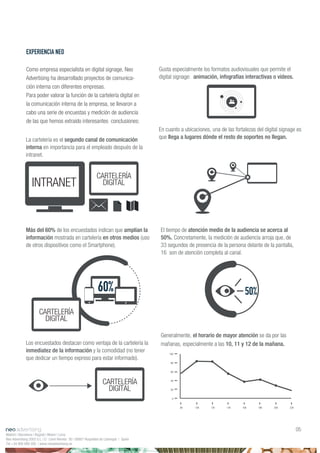 La cartelería es el segundo canal de comunicación
interna en importancia para el empleado después de la
intranet.
Más del 60% de los encuestados indican que amplían la
información mostrada en cartelería en otros medios (uso
de otros dispositivos como el Smartphone).
Los encuestados destacan como ventaja de la cartelería la
inmediatez de la información y la comodidad (no tener
que dedicar un tiempo expreso para estar informado).
INTRANET
CARTELERÍA
DIGITAL
60%
CARTELERÍA
DIGITAL
CARTELERÍA
DIGITAL
50%
Madrid | Barcelona | Bogotá | Miami | Lima
Neo Advertising 2003 S.L | C/ Camí Riereta 30 | 08907 Hospitalet de Llobregat | Spain
Tel +34 900 898 500 | www.neoadvertising.es
05
EXPERIENCIA NEO
Como empresa especialista en digital signage, Neo
Advertising ha desarrollado proyectos de comunica-
ción interna con diferentes empresas.
Para poder valorar la función de la cartelería digital en
la comunicación interna de la empresa, se llevaron a
cabo una serie de encuestas y medición de audiencia
de las que hemos extraído interesantes conclusiones:
100
80
60
40
20
0
8h 10h 12h 14h 16h 18h 20h 22h
Gusta especialmente los formatos audiovisuales que permite el
digital signage: animación, infografías interactivas o vídeos.
En cuanto a ubicaciones, una de las fortalezas del digital signage es
que llega a lugares dónde el resto de soportes no llegan.
El tiempo de atención medio de la audiencia se acerca al
50%. Concretamente, la medición de audiencia arroja que, de
33 segundos de presencia de la persona delante de la pantalla,
16 son de atención completa al canal.
Generalmente, el horario de mayor atención se da por las
mañanas, especialmente a las 10, 11 y 12 de la mañana.
 