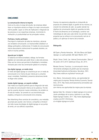 Madrid | Barcelona | Bogotá | Miami | Lima
Neo Advertising 2003 S.L | C/ Camí Riereta 30 | 08907 Hospitalet de Llobregat | Spain
Tel +34 900 898 500 | www.neoadvertising.es
06
CONCLUSIONES
La comunicación interna te importa
Como se ha visto a lo largo del estudio, las empresas deben
hacer un importante esfuerzo en llegar a la mejor comunicación
interna posible. Lograr un clima de implicación e integración de
las personas en sus respectivas empresas, incrementar la
motivación y la productividad son los principales motivos.
Participa y hazlos partícipes
Para lograr la implicación de todos los miembros y alcanzar
una verdadera comunicación, es imprescindible establecer un
diálogo participativo y bidireccional. El modelo de comunicación
interna descendente unidireccional ha quedado obsoleto y es
inútil en muchos sentidos.
Apuesta por lo digital
Si hablamos de bidireccionalidad y diálogo, los formatos
digitales son esenciales para poder llevar a cabo este proceso.
Éstos son los únicos que permiten la flexibilidad e inmediatez
necesaria para crear esa conversación global en la empresa.
Usa digital signage, un medio único
El medio del digital signage se caracteriza por ser un medio de
comunicación en sí mismo de gran interés por su atractivo
visual, inmediatez, flexibilidad y presencia ubicaciones donde
no llegan otros canales.
Instala digital signage, un soporte múltiple
Este medio es el soporte perfecto para la integración del resto
de medios de comunicación interna con la audiencia. Permite
que los usuarios alcancen nuevos contenidos y los amplíen en
el resto de medios. Se convierte en una herramienta que
engloba y enriquece la comunicación de la empresa.
Neo Advertising ofrece servicios de consultoría y una metodolo-
gía propia para ayudar a las marcas y compañías a introducir
con éxito nuevas tecnologías de digital signage en sus puntos
de venta y en sus edificios corporativos.
Gracias a la experiencia adquirida en el desarrollo de
proyectos de cartelería digital, la gestión de los mismos y la
creación de contenidos de valor, se pueden atender los
objetivos de comunicación digital con garantías de éxito.
El hecho de alinearnos con la estrategia y construir una
metodología de valor para cada cliente nos permiten crear
proyectos que se enfocan en la comunicación real con el
público y en optimizar el retorno de la inversión.
Bibliografía
IAB Spain y Revista Interactiva. XIII Libro Blanco del Digital
Signage: La cuarta pantalla. IAB Spain Madrid. 2011.
Wright, Simon; Smith, Lee. Internal Communication. State of
the sector 2013-2014. Gatehouse Group, UK, 2014.
Morales Serrano, Francisca. La comunicación interna.
Herramienta estratégica de gestión para las empresas.
Universidad Autónoma de Barcelona. Barcelona. 2001.
http://www.reddircom.org/textos/f-serrano.pdf
Arru, Marco. Comunicación interna, una oportunidad de
mejora para la empresa. Revista América Economía. Buenos
Aires. 2014. http://www.americaeconomia.com/analisis-opi-
nion/comunica-
cion-interna-una-oportunidad-de-mejora-para-la-empresa
Iglesias Vidal, Roi. Introducir el digital signage en la comuni-
cación estratégica de la marca y optimizar su uso. Blog
Digital Signage Creativo. 2011. http://www.digitalsignage-
creativo.com/2011/05/introdu-
cir-el-digital-signage-en-la.html
 