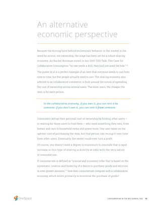 10CONSUMERISM IN THE MILLENNIAL AGE
Because the driving force behind millennials’ behavior in the market is the
need for access, not ownership, the stage has been set for a robust sharing
economy. As Rachel Botsman noted in her 2010 TED Talk, The Case for
Collaborative Consumption, “no one needs a drill; they [sic] just need the hole.” 10
The power drill is a perfect example of an item that everyone needs to use from
time to time, but few people actually need to own. The sharing economy, also
referred to as collaborative commerce, is built around the notion of spreading
the cost of ownership across several users. The more users, the cheaper the
item is for each person.
Consumers defray their personal cost of ownership by finding other users –
or waiting for those users to find them – who need something they own, from
homes and cars to household items and power tools. One user takes on the
upfront cost of purchasing the item, but that person can recoup it over time
from other users. Eventually, the owner could even turn a profit.
Of course, one doesn’t need a degree in economics to conclude that a rapid
increase in this type of sharing is directly at odds with the very nature
of consumerism.
If consumerism is defined as “a social and economic order that is based on the
systematic creation and fostering of a desire to purchase goods and services
in even greater amounts,” 11
how does consumerism integrate with a collaborative
economy, which exists primarily to minimize the purchase of goods?
An alternative
economic perspective
In the collaborative economy, if you own it, you can rent it to
someone; if you don’t own it, you can rent it from someone.
 