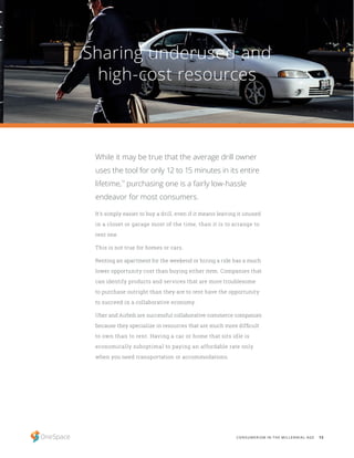 13CONSUMERISM IN THE MILLENNIAL AGE
Sharing underused and
high-cost resources
It’s simply easier to buy a drill, even if it means leaving it unused
in a closet or garage most of the time, than it is to arrange to
rent one.
This is not true for homes or cars.
Renting an apartment for the weekend or hiring a ride has a much
lower opportunity cost than buying either item. Companies that
can identify products and services that are more troublesome
to purchase outright than they are to rent have the opportunity
to succeed in a collaborative economy.
Uber and Airbnb are successful collaborative commerce companies
because they specialize in resources that are much more difficult
to own than to rent. Having a car or home that sits idle is
economically suboptimal to paying an affordable rate only
when you need transportation or accommodations.
While it may be true that the average drill owner
uses the tool for only 12 to 15 minutes in its entire
lifetime,
14
purchasing one is a fairly low-hassle
endeavor for most consumers.
 
