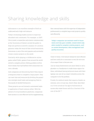 14CONSUMERISM IN THE MILLENNIAL AGE
Information is an excellent example of both an
underused and a high-cost resource.
Today’s technology makes access to expertise
abundant and convenient. For example, in 2007,
Chris Lintott, a researcher and science communicator
at the University of Oxford, invited the public to
help him perform scientific analysis of a million
galaxies; today the result of that initial brainstorm,
Zooniverse, is one of the most popular and successful
citizen science projects in the world.
Similarly, while playing a collaborative online
game called Foldit, gamers from around the world
solved a complex protein-folding problem within
three weeks that had baffled AIDS researchers for
over a decade.
And companies are discovering that if they require
a temporary team to complete a large project, they
can save time and resources by dividing the project
into multiple small tasks and assigning them to
thousands of skilled freelancers.
These projects are not limited to automated tasks
or application of hard sciences either. With the
advent of virtual workforce platforms, companies
have access to a cost-effective tool for supplementing
Sharing knowledge and skills
their internal teams with the expertise of independent
professionals to complete large-scale projects quickly
and efficiently.
Closer to home, it will almost always be more efficient
and less costly for a consumer to rent the services
of an expert than to become one.
Just as many homeowners are more likely to call a
plumber or a handyman to make home repairs for
them, individuals having technical issues with their
laptops can now let an expert remotely access the
computer to fix the problem.
Finally, for medical needs that require a hands-on
solution, not a virtual one, there’s Heal, described
in a Forbes article as “an app to find doctors or
nurses who make house calls for a fraction of the
cost of the ER.” 16
Today’s companies can maintain small in-house
teams and rely upon scalable, remote talent only
when needed to complete creative projects, such
as content development, data management and
quality assurance.
 