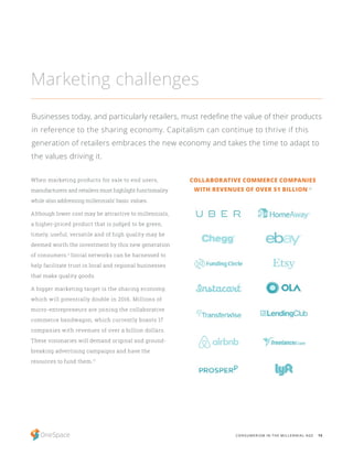 15CONSUMERISM IN THE MILLENNIAL AGE
When marketing products for sale to end users,
manufacturers and retailers must highlight functionality
while also addressing millennials’ basic values.
Although lower cost may be attractive to millennials,
a higher-priced product that is judged to be green,
timely, useful, versatile and of high quality may be
deemed worth the investment by this new generation
of consumers.2
Social networks can be harnessed to
help facilitate trust in local and regional businesses
that make quality goods.
A bigger marketing target is the sharing economy,
which will potentially double in 2016. Millions of
micro-entrepreneurs are joining the collaborative
commerce bandwagon, which currently boasts 17
companies with revenues of over a billion dollars.
These visionaries will demand original and ground-
breaking advertising campaigns and have the
resources to fund them.17
Marketing challenges
Businesses today, and particularly retailers, must redefine the value of their products
in reference to the sharing economy. Capitalism can continue to thrive if this
generation of retailers embraces the new economy and takes the time to adapt to
the values driving it.
COLLABORATIVE COMMERCE COMPANIES
WITH REVENUES OF OVER $1 BILLION 18
 