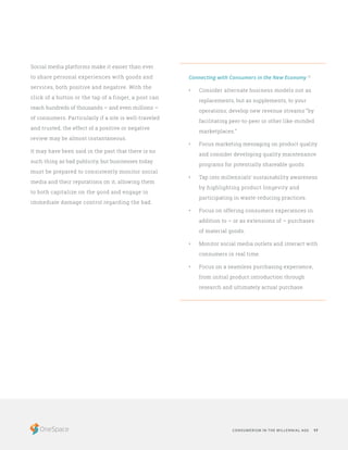 CONSUMERISM IN THE MILLENNIAL AGE 17
Social media platforms make it easier than ever
to share personal experiences with goods and
services, both positive and negative. With the
click of a button or the tap of a finger, a post can
reach hundreds of thousands – and even millions –
of consumers. Particularly if a site is well-traveled
and trusted, the effect of a positive or negative
review may be almost instantaneous.
It may have been said in the past that there is no
such thing as bad publicity, but businesses today
must be prepared to consistently monitor social
media and their reputations on it, allowing them
to both capitalize on the good and engage in
immediate damage control regarding the bad.
Connecting with Consumers in the New Economy 13
•	 Consider alternate business models not as
replacements, but as supplements, to your
operations; develop new revenue streams “by
facilitating peer-to-peer or other like-minded
marketplaces.”
•	 Focus marketing messaging on product quality
and consider developing quality maintenance
programs for potentially shareable goods.
•	 Tap into millennials’ sustainability awareness
by highlighting product longevity and
participating in waste-reducing practices.
•	 Focus on offering consumers experiences in
addition to – or as extensions of – purchases
of material goods.
•	 Monitor social media outlets and interact with
consumers in real time.
•	 Focus on a seamless purchasing experience,
from initial product introduction through
research and ultimately actual purchase.
 
