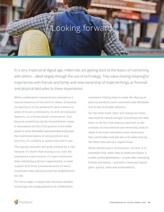 18CONSUMERISM IN THE MILLENNIAL AGE
While collaborative commerce has emerged as a
natural extension of this shift in values, ultimately
its popularity is not predicated upon a desire to
share or to join a community. As with all consumer
behavior, it’s entirely about convenience. Just
because something can be shared doesn’t mean
it necessarily will be; if the process is not either
easier or more affordable (and preferably both) than
the traditional means of using products and
services, it’s unlikely to replace the status quo.
The typical consumer will push a button for a ride
because it’s easier than buying a car, visit the
emergency room because it’s more convenient
than scheduling a doctor’s appointment, or order
a power drill from Amazon because it’s more
convenient than asking around the neighborhood
for one.
For those eager to adapt their business models
to leverage the rising popularity of collaborative
Looking forward
In a very impersonal digital age, millennials are getting back to the basics of connecting
with others – albeit largely through the use of technology. They value sharing meaningful
experiences with friends and family and view ownership of material things as financial
and physical obstacles to these experiences.
commerce, finding ways to make the sharing of
physical products more convenient and affordable
will be key to broader adoption.
On the other hand, there will always be items
that must be owned outright. Businesses can take
heart in the fact that America was built on the
concepts of consumerism and ownership, and it’s
likely to be some time before most Americans
feel comfortable with the idea of broadly sharing
the items they use on a regular basis.
When marketing to millennials, the key is to
remember that, when they do make purchases, it
is after careful deliberation – usually after consulting
friends and family – and with a keen eye toward
price, quality, value and sustainability.
 