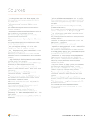 19CONSUMERISM IN THE MILLENNIAL AGE
12
All eyes on the sharing economy. March 7, 2013, The Economist.
http://www.economist.com/news/technology-quarterly/21572914-
collaborative-consumption-technology-makes-it-easier-people-
rent-items
13
The sharing economy: Consumer intelligence series. 2015,
PricewaterhouseCoopers LLP.
http://www.pwc.com/us/en/technology/publications/assets/pwc-
consumer-intelligence-series-the-sharing-economy.pdf
14
The ‘sharing economy is dead, and we killed it. Sept. 14, 2015,
Sarah Kessler, FastCompany.
http://www.fastcompany.com/3050775/the-sharing-economy-is-
dead-and-we-killed-it
15
Exclusive: See how big the gig economy really is. Jan. 6, 2016,
Katy Steinmetz, Time Magazine.
http://time.com/4169532/sharing-economy-poll/
16
Want to be the next Airbnb or Uber? You need to understand the
sharing economy. Nov. 7, 2015, Forbes.
http://www.forbes.com/sites/bijankhosravi/2015/11/07/want-to-
be-the-next-airbnb-or-uber-you-need-to-understand-the-sharing-
economy/#2715e4857a0b5f63fdf27b43
17
5 reasons why the sharing economy will become marketing’s
biggest customer. September 14, 2015, Steve Olenski, Forbes.
http://www.forbes.com/sites/steveolenski/2015/09/14/5-reasons-
the-sharing-economy-will-become-marketings-biggest-
customer/#5cd70d4c1ce8
18
The sharing economy has created 17 billion-dollar companies
(and 10 unicorns). June 4, 2015, John Koetsier, VentureBeat.
http://venturebeat.com/2015/06/04/the-sharing-economy-has-
created-17-billion-dollar-companies-and-10-unicorns/
19
Intrepid millennial explorers: Changing the face of modern
consumerism. A millennial central report. 2014, Mom Central
Consulting.
http://momcentral.typepad.com/files/intrepid-millennial-
explorers---changing-the-face-of-modern-consumerism-2014.pdf
20
The sharing economy – sizing the revenue opportunity. 2015,
PricewaterhouseCoopers LLP.
http://www.pwc.co.uk/issues/megatrends/collisions/
sharingeconomy/the-sharing-economy-sizing-the-revenue-
opportunity.html
1
The end of stuff envy. May 14, 2014, Marian Salzman, Forbes.
http://www.forbes.com/sites/mariansalzman/2014/05/14/the-
end-of-stuff-envy/
2
Millennials becoming ‘minimalists.’ May 2010, Millennial
Marketing.
http://www.millennialmarketing.com/2010/05/millennials-
becoming-minimalists/
3
Recession has changed consumer behavior forever. January 15,
2015, Richard Meyer, News Media and Marketing.
http://www.newmediaandmarketing.com/recession-has-
changed-consumer-behavior-forever/
4
How American consumers shop now. September 2014, Consumer
Reports.
http://www.consumerreports.org/cro/magazine/2014/11/how-
america-shops-now/index.htm
5
What is the tiny house movement? The Tiny Life. http://
thetinylife.com/what-is-the-tiny-house-movement/
6
Stuff it: Millennials nix their parents’ treasures. March 27, 2015,
Jura Koncius, The Washington Post.
https://www.washingtonpost.com/local/boomers-unwanted-
inheritance/2015/03/27/0e75ff6e-45c4-11e4-b437-1a7368204804_
story.html
7
5 Ways millennials are redefining ownership culture. October 13,
2014, Kipp Jarecke-Cheng, Media Post.
http://www.mediapost.com/publications/article/237314/5-ways-
millennials-are-redefining-ownership-cultur.html
8
Generation Y and consumerism: Waning interest in car
ownership a sign of deeper shift. January 28, 2016, Daniel Tencer,
Huffington Post.
http://www.huffingtonpost.ca/2013/01/18/generation-y-
consumerism-ownership_n_2500697.html
9
The rise of the sharing economy. March 9, 2013, The Economist.
http://www.economist.com/news/leaders/21573104-internet-
everything-hire-rise-sharing-economy
10
The case for collaborative consumption. May, 2010, Rachel
Botsman TedxSydney.
http://www.ted.com/talks/rachel_botsman_the_case_for_
collaborative_consumption?language=en
11
Emergence of the social consumer: The impact of
personalisation, localization and social collaboration on
consumerism. 2011, Tatjana Petkovska Mirchevska, Ph. D. & Sonja
Markova, MBA.
http://www.upet.ro/annals/economics/pdf/2011/part3/Petkovska-
Markova.pdf
Sources
 