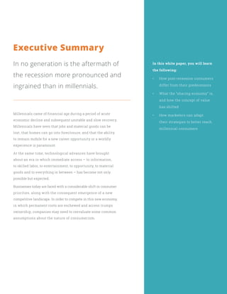 Executive Summary
In no generation is the aftermath of
the recession more pronounced and
ingrained than in millennials.
Millennials came of financial age during a period of acute
economic decline and subsequent unstable and slow recovery.
Millennials have seen that jobs and material goods can be
lost, that homes can go into foreclosure, and that the ability
to remain mobile for a new career opportunity or a worldly
experience is paramount.
At the same time, technological advances have brought
about an era in which immediate access – to information,
to skilled labor, to entertainment, to opportunity, to material
goods and to everything in between – has become not only
possible but expected.
Businesses today are faced with a considerable shift in consumer
priorities, along with the consequent emergence of a new
competitive landscape. In order to compete in this new economy,
in which permanent roots are eschewed and access trumps
ownership, companies may need to reevaluate some common
assumptions about the nature of consumerism.
In this white paper, you will learn
the following:
•	 How post-recession consumers
differ from their predecessors
•	 What the “sharing economy” is,
and how the concept of value
has shifted
•	 How marketers can adapt
their strategies to better reach
millennial consumers
 