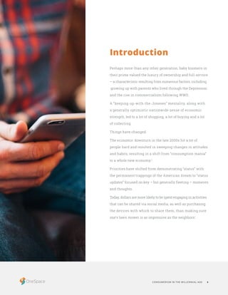 CONSUMERISM IN THE MILLENNIAL AGE 4
Perhaps more than any other generation, baby boomers in
their prime valued the luxury of ownership and full-service
– a characteristic resulting from numerous factors, including
growing up with parents who lived through the Depression
and the rise in commercialism following WWII.
A “keeping-up-with-the-Joneses” mentality, along with
a generally optimistic nationwide sense of economic
strength, led to a lot of shopping, a lot of buying and a lot
of collecting.
Things have changed.
The economic downturn in the late 2000s hit a lot of
people hard and resulted in sweeping changes in attitudes
and habits, resulting in a shift from “consumption mania”
to a whole new economy.1
Priorities have shifted from demonstrating “status” with
the permanent trappings of the American dream to “status
updates” focused on key – but generally fleeting – moments
and thoughts.
Today, dollars are more likely to be spent engaging in activities
that can be shared via social media, as well as purchasing
the devices with which to share them, than making sure
one’s lawn mower is as impressive as the neighbors’.
Introduction
 