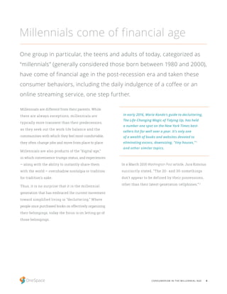 6CONSUMERISM IN THE MILLENNIAL AGE
Millennials are different from their parents. While
there are always exceptions, millennials are
typically more transient than their predecessors;
as they seek out the work-life balance and the
communities with which they feel most comfortable,
they often change jobs and move from place to place.
Millennials are also products of the “digital age,”
in which convenience trumps status, and experiences
– along with the ability to instantly share them
with the world – overshadow nostalgia or tradition
for tradition’s sake.
Thus, it is no surprise that it is the millennial
generation that has embraced the current movement
toward simplified living or “decluttering.” Where
people once purchased books on effectively organizing
their belongings, today the focus is on letting go of
those belongings.
In a March 2015 Washington Post article, Jura Koncius
succinctly stated, “The 20- and 30-somethings
don’t appear to be defined by their possessions,
other than their latest-generation cellphones.” 6
Millennials come of financial age
One group in particular, the teens and adults of today, categorized as
“millennials” (generally considered those born between 1980 and 2000),
have come of financial age in the post-recession era and taken these
consumer behaviors, including the daily indulgence of a coffee or an
online streaming service, one step further.
In early 2016, Marie Kondo’s guide to decluttering,
The Life-Changing Magic of Tidying Up, has held
a number one spot on the New York Times best-
sellers list for well over a year. It’s only one
of a wealth of books and websites devoted to
eliminating excess, downsizing, “tiny houses,” 5
and other similar topics.
 