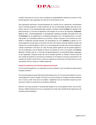 condities. Daarnaast zijn er tal van risico’s op gebied van aansprakelijkheid, toelevering, financiën en intel-
lectueel eigendom waar organisaties zich vaak niet of minder bewust van zijn.


Veel organisaties beschouwen contractmanagement ten onrechte als een operationele, administratieve
functie. Contractmanagement is echter breder dan dat. Een te lichtvaardige opvatting leidt vaak tot pro-
blemen, waar wij in onze adviespraktijk tegen aanlopen. Het begint meestal bij beleid: het ontbreekt of als
beleid aanwezig is, is het vaak niet afgestemd op de strategie van de rest van de organisatie. Organisato-
risch zijn taken, verantwoordelijkheden en bevoegdheden regelmatig onduidelijk. Ook gebeurt het vaak
dat Processen niet zijn gedefinieerd en onvoldoende geïntegreerd zijn in de bedrijfsvoering. Er is tevens
vaak sprake van ‘achterstallig onderhoud ’op contracten, verlopen contracten en/of contracten die onbe-
doelde en ongewenste clausules bevatten. De aanwezigheid van (ICT) systemen op gebied van con-
tractmanagement valt vaak tegen of ze worden niet benut. Alle moderne financiële pakketten bevatten wel
modules voor contractmanagement. Soms zijn ze niet aangeschaft of worden deze contractmanagement-
modules onvoldoende of niet benut. En zoals met ieder systeem geldt dat niet het systeem bepalend is
voor het eindresultaat, maar de kwaliteit van data en de methode van invoer in het systeem. Wat informa-
tie betreft, ontbreekt vaak het, is informatie niet gestandaardiseerd, op verschillende plekken opgeslagen
en niet toegankelijk. Prestaties worden dan niet of nauwelijks gemeten en verbeterd. Hierdoor wordt het
zeer moeilijk de prestaties van leveranciers te verbeteren en de kwaliteit van levering te optimaliseren. Het
resultaat van dit alles is dat de kennis, ervaring en capaciteit van leveranciers niet worden benut en er een
sub-optimale inzet van mensen en middelen plaatsvindt.


Aanpak tot verbetering: het contractmanagement groeimodel

Om het contractmanagement in uw organisatie te kunnen verbeteren is het van belang een gestructureerd
e aanpak te hanteren


Het contractmanagement groeimodel biedt hierbij ondersteuning. Om met succes de problemen rond con-
tractmanagement in kaart te brengen is het eerst en vooral van belang om te bepalen wat deze problemen
zijn en vooral op welk niveau deze zich afspelen. Tegelijkertijd moet de hoeveelheid inspanning verant-
woord zijn en blijven ten opzichte van de verwachte verbetering.


Wanneer met succes de positie in het groeimodel bepaald is kan vooruit gekeken worden naar het ambi-
tieniveau. Wellicht brengt fase vijf voor uw organisatie niet zoveel meer voordeel dat de inspanning om dit
te bereiken gerechtvaardigd is.




                                                                                                     pagina 5 van 7
 