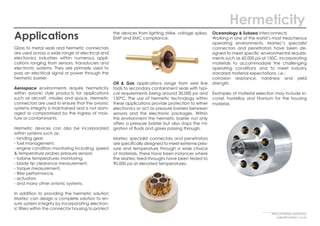 Applications
Glass to metal seals and hermetic connectors
are used across a wide range of electrical and
electronics industries within numerous appli-
cations ranging from sensors, transducers and
electronic systems. They are primarily used to
pass an electrical signal or power through the
hermetic barrier.
Aerospace environments require hermeticity
within avionic style products for applications
such as aircraft, missiles and space. Hermetic
connectors are used to ensure that the avionic
systems integrity is maintained and is not dam-
aged or compromised by the ingress of mois-
ture or contaminants.
Hermetic devices can also be incorporated
within systems such as:
- landing gear,
- fuel management,
- engine condition monitoring including, speed
& temperature probes pressure sensors
- turbine temperatures monitoring,
- blade tip clearance measurement,
- torque measurement,
- filter performance,
- actuators
- and many other avionic systems.
In addition to providing the hermetic solution
Martec can design a complete solution to en-
sure system integrity by incorporating electron-
ic filters within the connector housing to protect
the devices from lighting strike, voltage spikes,
EMP and EMC compliance.
Oil & Gas applications range from wire line
tools to secondary containment seals with typi-
cal requirements being around 30,000 psi and
150°C. The use of hermetic technology within
these applications provide protection to either
electronics or act as pressure barriers between
sensors and the electronic packages. Within
this environment the hermetic barrier not only
offers a pressure barrier but also stops the mi-
gration of fluids and gases passing through.
Martec specialist connectors and penetrators
are specifically designed to meet extreme pres-
sure and temperature through a wide choice
of materials. There have been instances where
the Martec feed-throughs have been tested to
90,000 psi at elevated temperatures.
Oceanology & Subsea interconnects
Working in one of the world’s most treacherous
operating environments, Martec’s specialist
connectors and penetrators have been de-
signed to meet specific environmental require-
ments such as 60,000 psi at 150C, incorporating
materials to accommodate the challenging
operating conditions and to meet industry
standard material expectations, i.e.:
corrosion resistance, hardness and yield
strength.
Examples of material selection may include in-
conel, hastelloy and titanium for the housing
material.
Hermeticity
http://martec.solutions/
sales@martec.co.uk
 
