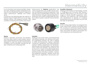In an innovative and advancing field, Martec
has been designing superior engineered solu-
tions for the Automotive industry in regards to
safety, performance, reliability and compli-
ance.
Connectors and feed-throughs are used for a
diverse range of applications such as air bags,
pressure sensors, tyre pressure monitors, fluid
condition monitoring and fuel flow rate sensors.
Marine
Martec’s specialist connectors and penetra-
tors have been used on naval vessels, subma-
rines, hull penetrators and marine power plants.
Designed to meet the specific environmental
conditions and functionality; through the de-
sign, materials and coating selection.
Interconnects for Medical applications are
used on equipment such as MRI scanners, sens-
ing, monitoring and analytical equipment. They
are also used as implantable connectors used
within the body. Through understanding the re-
quirements and careful material selection Mar-
tec is able to supply to specific interconnection
needs.
Industrial
Working in one of the world’s most far-reaching
and diverse industries, you will know that supe-
rior engineering solutions are vital in regards
to safety and productivity. Martec’s specialist
connectors, penetrators and interconnection
solutions address requirements for hemeticity,
effective gas and fluid barriers, chemical resis-
tance, shock and vibration. Our products can
be found in a variety of industrial applications
across a wide variety of industries from food to
pharmaceutical including condition monitor-
ing equipment (pressure, vibration, level and
flow) Vacuum applications and process con-
trols.
Scientific & Research
Working at the forefront of technology, in both
a challenging and innovative field Martec’s
hermetic interconnects can be found in wide
range of critical scientific equipment, instru-
mentation and detectors with specifications
and requirements to operate at cryogenic
temperature and or at ultra high vacuums with
fine rates of hermeticity.
Security
At the cutting edge Martec has designed her-
metic interconnect solutions (including ioniza-
tion sources) for advanced security devices,
such as analytical equipment and trace equip-
ment used within the airport and border con-
trol for explosives and drug detection.
Hermeticity
http://martec.solutions/
sales@martec.co.uk
 