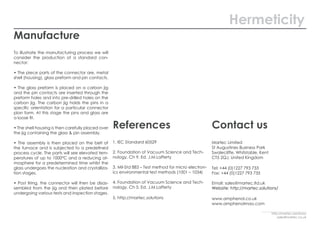 Manufacture
To illustrate the manufacturing process we will
consider the production of a standard con-
nector:
• The piece parts of the connector are, metal
shell (housing), glass preform and pin contacts.
• The glass preform is placed on a carbon jig
and the pin contacts are inserted through the
preform holes and into pre-drilled holes on the
carbon jig. The carbon jig holds the pins in a
specific orientation for a particular connector
plan form. At this stage the pins and glass are
a loose fit.
• The shell housing is then carefully placed over
the jig containing the glass & pin assembly.
• The assembly is then placed on the belt of
the furnace and is subjected to a predefined
process cycle. The parts will see elevated tem-
peratures of up to 1000°C and a reducing at-
mosphere for a predetermined time whilst the
glass undergoes the nucleation and crystalliza-
tion stages.
• Post firing, the connector will then be disas-
sembled from the jig and then plated before
undergoing various tests and inspection stages.
Hermeticity
http://martec.solutions/
sales@martec.co.uk
References
1. IEC Standard 60529
2. Foundation of Vacuum Science and Tech-
nology, Ch 9. Ed. J.M.Lafferty
3. Mil-Std 883 – Test method for micro electron-
ics environmental test methods (1001 – 1034)
4. Foundation of Vacuum Science and Tech-
nology, Ch 5. Ed. J.M.Lafferty
5. http://martec.solutions
Contact us
Martec Limited
St Augustines Business Park
Swalecliffe, Whitstable, Kent
CT5 2QJ, United Kingdom
Tel: +44 (0)1227 793 733
Fax: +44 (0)1227 793 735
Email: sales@martec.ltd.uk
Website: http://martec.solutions/
www.amphenol.co.uk
www.amphenolmao.com
 
