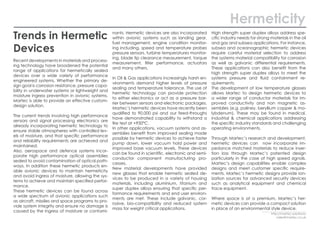 Trends in Hermetic
Devices
Recent developments in materials and process-
ing technology have broadened the potential
range of applications for hermetically sealed
devices over a wide variety of performance
engineered systems. Whether the primary de-
sign goal is corrosion resistance, pressure capa-
bility in underwater systems or lightweight and
moisture ingress prevention in avionic systems,
Martec is able to provide an effective custom-
design solution.
The current trends involving high performance
sensors and signal processing electronics are
already incorporating hermetic technology to
ensure stable atmospheres with controlled lev-
els of moisture, and that specific performance
and reliability requirements are achieved and
maintained.
Also, aerospace and defence systems incor-
porate high performance optical assemblies
sealed to avoid contamination of optical path-
ways. In addition these hermetic products en-
able avionic devices to maintain hermeticity
and avoid ingress of moisture, allowing the sys-
tems to achieve and maintain specified perfor-
mance.
These hermetic devices can be found across
a wide spectrum of avionic applications such
as aircraft, missiles and space programs to pro-
vide system integrity and ensure no damage is
caused by the ingress of moisture or contami-
nants. Hermetic devices are also incorporated
within avionic systems such as landing gear,
fuel management, engine condition monitor-
ing including, speed and temperature probes
pressure sensors, turbine temperatures monitor-
ing, blade tip clearance measurement, torque
measurement, filter performance, actuators
and many others.
In Oil & Gas applications increasingly harsh en-
vironments demand higher levels of pressure
sealing and temperature tolerance. The use of
hermetic technology can provide protection
to either electronics or act as a pressure bar-
rier between sensors and electronic packages.
Martec’s hermetic devices have recently been
qualified to 90,000 psi and our feed-throughs
have demonstrated capability to withstand a
fire test at +950°C.
In other applications, vacuum systems and as-
semblies benefit from improved sealing made
possible by hermetic devices to achieve faster
pump down, lower vacuum hold power and
improved base vacuum levels. These devices
can be found in scientific, electronic and semi-
conductor component manufacturing pro-
cesses.
New material developments have provided
new glasses that enable hermetic sealed de-
vices to be produced in a variety of housing
materials, including aluminium, titanium and
super duplex alloys ensuring that specific per-
formance requirements and end user environ-
ments are met. These include galvanic, cor-
rosive, bio-compatibility and reduced system
mass for weight critical applications.
High strength super duplex alloys address spe-
cific industry needs for strong materials in the oil
and gas and subsea applications. For instance,
subsea and oceanographic hermetic devices
require careful material selection to address
the systems material compatibility for corrosion
as well as galvanic differential requirements.
These applications can also benefit from the
high strength super duplex alloys to meet the
systems pressure and fluid containment re-
quirements.
The development of low temperature glasses
allows Martec to design hermetic devices to
a wider range of conductor materials for im-
proved conductivity and non magnetic as-
semblies (e.g. paliney, beryllium copper & mo-
lybdenum). These may be found in medical,
industrial & chemical applications addressing
the specific industry standards and challenging
operating environments.
Through Martec’s research and development,
hermetic devices can now incorporate im-
pedance matched materials to reduce inser-
tion loss through Martec’s patented design
particularly in the case of high speed signals.
Martec’s design capabilities enable complex
designs and meet customer specific require-
ments. Martec’s hermetic designs provide ion-
ization sources for advanced security devices
such as analytical equipment and chemical
trace equipment.
Where space is at a premium, Martec’s her-
metic devices can provide a compact solution
in place of an environmental style device.
Hermeticity
http://martec.solutions/
sales@martec.co.uk
 