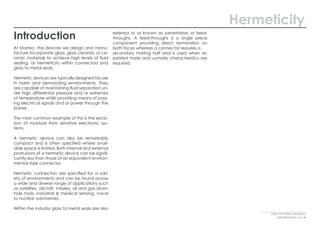 Hermeticity
Introduction
At Martec, the devices we design and manu-
facture incorporate glass, glass ceramic or ce-
ramic materials to achieve high levels of fluid
sealing, or hermeticity within connectors and
glass to metal seals.
Hermetic devices are typically designed for use
in harsh and demanding environments. They
are capable of maintaining fluid separation un-
der high differential pressure and or extremes
of temperature whilst providing means of pass-
ing electrical signals and or power through the
barrier.
The most common example of this is the exclu-
sion of moisture from sensitive electronic sys-
tems.
A hermetic device can also be remarkably
compact and is often specified where avail-
able space is limited. Both internal and external
protrusions of a hermetic device can be signifi-
cantly less than those of an equivalent environ-
mental style connector.
Hermetic connectors are specified for a vari-
ety of environments and can be found across
a wide and diverse range of applications such
as satellites, aircraft, missiles, oil and gas down
hole tools, industrial & medical sensing, naval
to nuclear submarines.
Within the industry glass to metal seals are also
referred to or known as penetrators or feed-
throughs. A feed-throughs is a single piece
component providing direct termination on
both faces whereas a connector requires a
secondary mating half and is used when re-
peated mate and unmate characteristics are
required.
http://martec.solutions/
sales@martec.co.uk
 