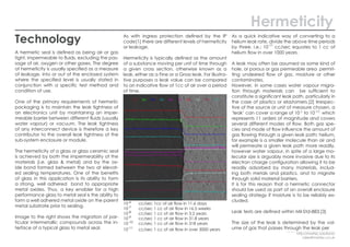 Hermeticity
Technology
A hermetic seal is defined as being air or gas
tight, impermeable to fluids, excluding the pas-
sage of air, oxygen or other gases. The degree
of hermeticity is usually specified as a measure
of leakage, into or out of the enclosed system
where the specified level is usually stated in
conjunction with a specific test method and
condition of use.
One of the primary requirements of hermetic
packaging is to maintain the leak tightness of
an electronics unit by maintaining an imper-
meable barrier between different fluids (usually
water vapour) or vacuum. The leak tightness
of any interconnect device is therefore a key
contributor to the overall leak tightness of the
sub-system enclosure or module.
The hermeticity of a glass or glass ceramic seal
is achieved by both the impermeability of the
materials (i.e. glass & metal) and by the ox-
ide bond formed between the two at elevat-
ed sealing temperatures. One of the benefits
of glass in this application is its ability to form
a strong, well adhered bond to appropriate
metal oxides. Thus, a key enabler for a high
performance glass to metal seal is the ability to
form a well adhered metal oxide on the parent
metal substrate prior to sealing.
Image to the right shows the migration of par-
ticular intermetallic compounds across the in-
terface of a typical glass to metal seal.
As with ingress protection defined by the IP
code[1] there are different levels of hermeticity
or leakage.
Hermeticity is typically defined as the amount
of a substance moving per unit of time through
a given cross section, otherwise known as a
leak, either as a Fine or a Gross leak. For illustra-
tive purposes a leak value can be compared
to an indicative flow of 1cc of air over a period
of time.
As a quick indicative way of converting to a
helium leak rate, divide the above time periods
by three. i.e.; 10-11
cc/sec equates to 1 cc of
helium flow in over 1000 years.
A leak may often be assumed as some kind of
hole, or porous or gas permeable area permit-
ting undesired flow of gas, moisture or other
contaminates.
However, in some cases water vapour migra-
tion through materials can be sufficient to
constitute a significant leak path, particularly in
the case of plastics or elastomers.[2] Irrespec-
tive of the source or unit of measure chosen, a
‘leak’ can cover a range of 10-1 to 10-11;
which
represents 11 orders of magnitude and covers
several different modes of flow. Both gas spe-
cies and mode of flow influence the amount of
gas flowing through a given leak path; helium,
for example is a smaller molecule than air and
will permeate a given leak path more readily,
however water vapour, in spite of a large mo-
lecular size is arguably more invasive due to its
electron charge configuration allowing it to be
readily adsorbed by many materials, includ-
ing both metals and plastics, and to migrate
through solid material barriers.
It is for this reason that a hermetic connector
should be used as part of an overall enclosure
sealing strategy if moisture is to be reliably ex-
cluded.
Leak tests are defined within Mil-Std-883.[3]
The size of the leak is determined by the vol-
ume of gas that passes through the leak per
10-6
	 cc/sec 1cc of air flow in 11.6 days			
10-7
	 cc/sec 1 cc of air flow in 16.5 weeks		
10-8
	 cc/sec 1 cc of air flow in 3.2 years			
10-9
	 cc/sec 1 cc of air flow in 31.8 years	
10-10
	 cc/sec 1 cc of air flow in 318 years	
10-11
	 cc/sec 1 cc of air flow in over 3000 years	
http://martec.solutions/
sales@martec.co.uk
 