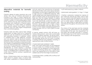 Alternative materials for hermetic
sealing
Ceramic glasses (or glass ceramics) are a rel-
atively new class of material discovered by
Corning in the 1950s. A correct thermal pro-
cessing of these materials results in developing
ceramic crystals in a surrounding glassy matrix.
Some versions may be used to provide insulat-
ing glasses with coefficient of thermal expan-
sion matched to a wide variety of materials.
Some ceramic glasses have higher chemical
durability and can resist higher temperatures
than conventional glasses.
Ceramic Seals are often used in high voltage
applications as large stand off or clearance
distances can be achieved by protruding or
self supporting insulators. In general, ceram-
ic materials have a high dielectric constant
and can perform well as electrical insulators,
however some cannot be machined and are
formed by either moulding or pressing powder.
The majority of engineering insulating ceramics
have low thermal expansion coefficients and
do not form ‘wetted’ bonds to most metals.
Metallisation or active brazing is necessary
to form hermetic seals to these materials. The
braze or metallised joint is therefore subject to
cyclic stress if thermal cycling is experienced
by the assembly.
Epoxy - Certain epoxy resins can create a her-
metic bond to copper, brass, or epoxy itself
with similar coefficients of thermal expansion
and are used in the manufacture of hermetic
electrical and fibre optic seals. Epoxy hermetic
seal designs can be used in applications for low
or high vacuum or differential pressures. With
careful design leak rates approaching those of
glass or ceramic seals can be achieved. Epoxy
seals also offer the design flexibility of sealing
either copper alloy wires or pins, instead of the
much less electrically conductive Nickel Iron
pin materials required in glass hermetic seals.
However, epoxy seals have a higher outgas-
sing and permeability rate than glass or met-
al and a more limited operating temperature
range typically +70°C to +125°C (200°C for spe-
cial epoxy).
A typical, sealed avionics LRU will have nu-
merous interconnects, and a lid or removable
panel to facilitate assembly. All will be poten-
tial leak paths and the overall hermeticity of
the package will be the sum total. A number
of sealing methods are available, including, in
approximate order of effectiveness
• fused metal seals (soldered / weld).
Note, that fused metal seals can be designed
to be re-usable, for a limited number of times.
A system can be designed to have elastomer-
ic seals functioning during test / qualification
which are augmented by an EB weld or laser
welded seal at the final stage of production.
• metal rings (solid, c profile) with or without soft
metal plating.
• soft metal seals (e.g. solder / indium)
• elastomeric seals (gaskets / ‘o’ rings / ‘x’ rings)
• Getters ( adsorption material for capture of
gas molecular species).[4] Often used in high
vacuum systems, rare earth getters can be one
time fired electrically to absorb contaminants
such as water vapour. Multiple getter installa-
tions can allow firings to take place at sched-
uled intervals throughout the service life of the
system.
The choice of the seal type and the materials
used is normally determined by the specified
functionality of the part. Any requirement for
long glass will normally preclude a compres-
sion seal design due to the need to avoid axial
stress variations with temperature.
Hermeticity
http://martec.solutions/
sales@martec.co.uk
 