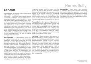 Benefits
Using hermetic technology can add a number
of benefits to the product.
Hermeticity – A hermetic device, particularly a
connector usually forms part of a system or sub-
system enclosure or housing. As such, it forms
part of the overall environmental control mea-
sures included in the design. The hermetic de-
vice itself is usually one of a number of potential
leak paths into or out of an enclosure, and its
method of attachment may also contribute to
the total leakage, particularly in the case of an
o-ring sealed bulkhead mounted connector.
Water vapour permeability through the o-ring
will constitute an additional leak path. The sum
total of all such leak paths will give the overall
sealing level of the system.
Fluid Separation – It is important to avoid wa-
ter vapour or moisture ingress into electronics
enclosures. Such water vapour will degrade
dielectric materials thereby affecting mod-
ule performance and or degrading reliability.
Even if a sealed module is backfilled with dry
gas (e.g.; Nitrogen) the hermeticity of the en-
closure is important as the permeation of water
vapour is driven by partial pressure differences
i.e.; the overall “leak rate” of water vapour into
the system is a function of the assembly’s her-
meticity and dryness of the interior.[2] Hermetic
connectors are used to ensure overall perme-
ation rates are maintained as low as possible.
A non hermetic device mounted in an unpres-
surised part of an aircraft will contain air at at-
mospheric pressure when the plane is on the
ground. At altitude the decrease in external
pressure will cause a partial evacuation of the
device; on returning to the ground the device
will be refilled with the surrounding air, which
may contain amounts of contaminants, va-
pours, oils, moisture which over a period of time
may damage the electronics within the device.
Pressure Barrier - Both glass and glass ceramic
form exceptionally well adhered bonds with
metal oxides. This ability means that a well
formed glass to metal seal can withstand high
pressure differentials with a very compact seal
length. Devices have been successfully tested
up to 90,000 psi differential, although careful
design of the seal body is required to minimize
deflection under such high loads.
Fire Barrier – Once successful glass wetting to
the metal oxide has been achieved, the bond
formed is remarkably persistent. Even elevat-
ed temperatures, above the glass softening
point do not normally weaken the bond, with
the result that glass to metal seals can provide
an effective barrier at temperatures up to the
working point of the glass, typically 900°C to
1,000°C. The high temperature barrier perfor-
mance depends on both thermal excursion
and pressure differential; requirements should
be discussed with Martec’s design team to en-
sure compliance.
Compact Size - Where space is at a premium,
a hermetic device can also be remarkably
compact and is often specified where avail-
able space is limited. Both internal and external
protrusions of a hermetic device can be signifi-
cantly less than those of an equivalent environ-
mental style connector.
Hermeticity
http://martec.solutions/
sales@martec.co.uk
 