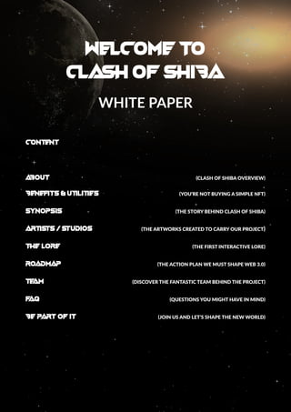 welcome to
clash of shiba
WHITE PAPER
CONTENT
A
BOUT	 (CLASH OF SHIBA OVERVIEW)
BENEFITS & UTILITIES	 (YOU’RE NOT BUYING A SIMPLE NFT)
SYNOPSIS 	 (THE STORY BEHIND CLASH OF SHIBA)
ARTISTS / Studios	 (THE ARTWORKS CREATED TO CARRY OUR PROJECT)
THE LORE 	 (THE FIRST INTERACTIVE LORE)
ROADMAP 	 (THE ACTION PLAN WE MUST SHAPE WEB 3.0)
TE
AM	 (DISCOVER THE FANTASTIC TEAM BEHIND THE PROJECT)
F
AQ		 (QUESTIONS YOU MIGHT HAVE IN MIND)
BE PART OF IT 		 (JOIN US AND LET’S SHAPE THE NEW WORLD)
 