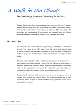 An           White Paper




       A Walk in the Clouds
                       The Cost Savings Potential of Outsourcing “To the Cloud”



                       Abstract: Capital costs related to technology are now in focus more than ever. This paper
                       explores cloudsourcing portions of IT infrastructure, as a strategic component in reducing
                       both operating and capital expenses by up to 40% and 50% respectively. The
                       advantages and disadvantages of this approach are evaluated along with different
                       scenarios under which cloudsourcing can reduce cost, complexity and concern.




       Introduction

                       It is estimated a data center initially costs approximately $1,000.00 per square foot on
                       average. This means a tiny 1,000 square foot data center costs approximately
                       $1,000,000.00 before any technology infrastructure is added. According to research by
                       Gartner, once you add the infrastructure initial investments costs frequently more than
                       double.


                       This initial capital required to build and outfit a data center pales in comparison to the on-
                       going costs to run and staff the facility. For many, the idea of enormous capital outlays to
                       support IT infrastructure is tenuous at best, especially when technology is only faintly
                       related to the organization’s core mission. The reality of increased dependency on
                       technology to interact with customers, clients, and audiences is difficult to ignore.


                       Cloudourcing IT needs can lead to overhead and labor cost savings, as well as a
                       renewed focus on your core mission. Should your organization spend tens or even
                       hundreds of millions of dollars on infrastructure for everyday applications, or is it time to
                       take a walk in the clouds?




A Walk in the Clouds
The Cost Savings Potential of Outsourcing “To The Cloud”
 