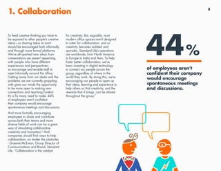 8
1. Collaboration
To feed creative thinking you have to
be exposed to other people’s creative
ideas—so sharing ideas at work
should be encouraged both informally
and through more formal platforms.
We’ve all sparked new ideas from
conversations we weren’t expecting,
with people who have different
experiences and perspectives--
so encourage and enable staff to
meet informally around the office.
Getting away from our desks and the
problems we are currently grappling
with gives our minds the opportunity
to be more open to making new
connections and reaching Eureka!
It’s a fix many need to make: 44%
of employees aren’t confident
their company would encourage
spontaneous meetings and discussions.
And more formally encouraging
employees to share and contribute
across both their teams and more
diverse fields of work can be a great
way of stimulating collaborative
creativity and innovation.4
And
companies should find ways to help
collaboration, no matter the obstacles
- Graeme McEwan, Group Director of
Communications and Brand, Standard
Life: “Collaboration is the catalyst
for creativity. But, arguably, most
modern office spaces aren’t designed
to cater for collaboration, and so
creativity becomes isolated and
sporadic. Standard Life’s operations
are worldwide, from North America
to Europe to India and Asia. To help
foster better collaboration, we’ve
been investing in digital technology
to connect our people across the
group, regardless of where in the
world they work. By doing this, we’re
encouraging our people to open up
their ideas, learning and experience to
help others so that creativity, and the
rewards that it brings, can be shared
throughout the group.”
44%
of employees aren’t
confident their company
would encourage
spontaneous meetings
and discussions.
 