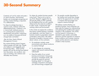 5
Creativity isn’t just for artists and poets—
it’s vital to business. And business
leaders are increasingly recognising not
just that creative thinking is important,
it’s a differentiator:
“As deep knowledge becomes a
common asset, creativity will be the
differentiating factor. Creativity is not
a ‘nice-to-have’ attribute anymore,
it’s a prerequisite for performance,
development and growth—supporting
us in our ability to innovate and drive
change faster and better.”
–Ben de Vries, Head of Brand
Management, Ericsson
But creative thinking doesn’t happen
without people who take risks. People
who believe in and doggedly push
forward big ideas. These are the
people who are the driving force behind
new discoveries, new products, new
ways of working, new solutions and
ultimately new business.
30-Second Summary
So where do creative business people
come from? They’re not as rare as
you think. Research suggests that we
all have the ability to think creatively,
but the likelihood that we will is greatly
influenced by the external conditions.
In other words, it requires the right
working culture and environment.
In this article we explore the conditions
that impact creative thinking—positively
and negatively—and their impact on
business, based on proprietary research
conducted in early 2014. We asked
thousands of people in business across
eleven nations, on five continents:
•	 Do employers actively create
environments and cultures conducive
to creative thinking?
•	 To what degree do companies
support and reward creative-thinking
individuals?
•	 Does the reality of our current
business environment—fast-paced,
focused on immediate results—still
provide the space for ground-
breaking ideas? Is it enough to
schedule a brainstorm and expect
you will have things wrapped up?
•	 Do people consider themselves to
be creative and would they change
jobs for the opportunity to work for
a company that encourages and
supports creative thinking?
We believe creative thinking can
transform business. And companies can
help make this happen by understanding
and optimising the conditions that support
creativity in the workplace. This article,
and the research it showcases, is
intended to give readers actionable
directions and the inspiration to enhance
those conditions and increase creativity,
results and the attraction and retention
of talent in their business.
 