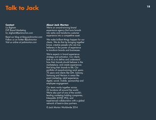 Talk to Jack
Contact
Liz Bigham
EVP Brand Marketing
liz_bigham@jackmorton.com
Read our blog at blog.jackmorton.com
Follow us on twitter @jackmorton
Visit us online at jackmorton.com
About Jack Morton
We’re an award-winning brand
experience agency that turns brands
into verbs and transforms customer
experience into a competitive asset.
We make brilliant things happen for our
clients. We do that by bringing together
brave, creative people who are true
believers in the power of experience
to transform brands and businesses.
We’re experts in brand experience
strategy and activation. Our clients
look to us to define and understand
how their brands should behave in the
marketplace, and create experiences
that bring their brands to life. Our
portfolio of award-winning work spans
75 years and clients like GM, Subway,
Samsung and Verizon in areas like
event marketing, retail experience,
digital, social, mobile, sponsorship and
employee engagement.
Our team works together across
22 locations all around the world.
We’re also part of one of the world’s
leading marketing holding companies,
Interpublic (NYSE: IPG), and
experienced collaborators with a global
network of best-in-class partners.
© Jack Morton Worldwide 2014
18
 