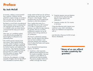 1
•	 Creativity requires care and attention
and the kind of culture that talks
about it, cares about it and
celebrates it.
•	 Creativity involves risk. Our mantra
is: be brave.
I hope the following study inspires more
creativity in your work—and please
share your feedback and experiences
with us.
Josh McCall is Chairman & CEO of Jack
Morton Worldwide.
In business, nothing is more powerful
than creativity. Creativity has the
potential to inspire change, to transform
how we work, how we see the world,
how we think and how we feel.
But there’s so much that’s misunderstood
about creativity—even in industries that
are supposed to be all about it. That
in a nutshell is why we at Jack Morton
commissioned the study you’re about
to read.
Years ago, as a marketing student,
I was struck by this passage from
David Ogilvy’s Confessions of an
Advertising Man:
“The creative process requires more
than reason. Most original thinking
isn’t even verbal. It requires ‘a groping
experimentation with ideas, governed
by intuitive hunches and inspired by the
unconscious.’ The majority of business
men are incapable of original thinking
because they are unable to escape
from the tyranny of reason. Their
imaginations are blocked.”
At the time, this statement—a vintage
example of Ogilvy’s flair for the brilliant
truth overstated for dramatic effect—
mostly made me feel sorry for all those
rigid business men stuck in the “tyranny
of reason”. I also thought, “Thank
goodness they can hire professional
creatives to solve their problems.”
Now I realize that none of us—
especially those of us with “creative”
in our titles or at the heart of our
business—can afford to take creativity
for granted. We may not all be
professional creatives, but we all
need to strive to bring creativity to
our professions.
We have to understand creativity
better—thus the research that follows.
And we have to believe in and
advocate creativity and create the
kind of culture that fosters and inspires
creative thinking.
As an ideas-led brand experience
agency, we believe
•	 Creativity is what separates
effective brand experiences from
the merely acceptable—because
creativity is more effective at
reaching and inspiring people.
The way to people’s minds and
wallets is through their hearts.
Preface
“None of us can afford
to take creativity for
granted.”
By Josh McCall
 