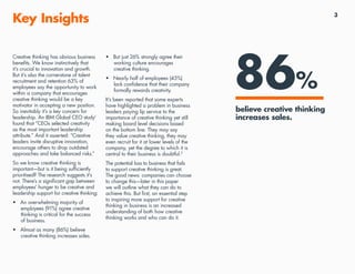 3
Key Insights
86%
•	 But just 26% strongly agree their
working culture encourages
creative thinking.
•	 Nearly half of employees (45%)
lack confidence that their company
formally rewards creativity.
It’s been reported that some experts
have highlighted a problem in business
leaders paying lip service to the
importance of creative thinking yet still
making board level decisions based
on the bottom line. They may say
they value creative thinking, they may
even recruit for it at lower levels of the
company, yet the degree to which it is
central to their business is doubtful.2
The potential loss to business that fails
to support creative thinking is great.
The good news: companies can choose
to change this—later in this paper
we will outline what they can do to
achieve this. But first, an essential step
to inspiring more support for creative
thinking in business is an increased
understanding of both how creative
thinking works and who can do it.
Creative thinking has obvious business
benefits. We know instinctively that
it’s crucial to innovation and growth.
But it’s also the cornerstone of talent
recruitment and retention 63% of
employees say the opportunity to work
within a company that encourages
creative thinking would be a key
motivator in accepting a new position.
So inevitably it’s a key concern for
leadership. An IBM Global CEO study1
found that “CEOs selected creativity
as the most important leadership
attribute.” And it asserted: “Creative
leaders invite disruptive innovation,
encourage others to drop outdated
approaches and take balanced risks.”
So we know creative thinking is
important—but is it being sufficiently
prioritised? The research suggests it’s
not. There’s a significant gap between
employees’ hunger to be creative and
leadership support for creative thinking:
•	 An overwhelming majority of
employees (91%) agree creative
thinking is critical for the success
of business.
•	 Almost as many (86%) believe
creative thinking increases sales.
believe creative thinking
increases sales.
 