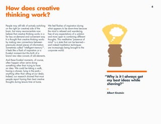 4
How does creative
thinking work?
People may still talk of actively switching
on the right (or creative) side of the
brain, but many neuroscientists now
believe that creative thinking works in a
far less on-demand and convenient way.
It is thought that creative thinking works
by making new connections between
previously stored pieces of information.
Sometimes called “intelligent memory”3
,
it feels like a flash of inspiration or a
Eureka! moment–but this birth of a
brand new idea consists of old elements.
And these Eureka! moments, of course,
often happen when we’re doing
something other than trying to have
an idea. We could be taking a walk,
having a shower, lying in the park—
anything other than sitting at our desks.
Indeed, our research showed that most
people report having their best creative
thoughts during leisure time at home.
We feel flashes of inspiration during
what appears to be down-time because
the mind is relaxed and wandering,
free of any expectations of a solution
and more open to combining different
thoughts. This meditative “presence of
mind” is a state that can be learned—
and indeed meditation techniques
are increasingly being brought to the
corporate world.
“Why is it I always get
my best ideas while
shaving?”
–
Albert Einstein
 